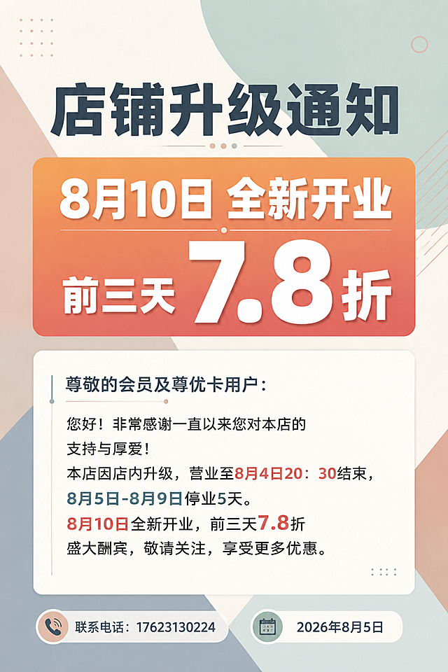 一张时尚简约风格的店铺升级通知海报，竖版2:3比例（60*90cm印刷尺寸），清新高级的色块背景，不卡通，不幼稚。背景采用莫兰迪色系的几何色块拼接，雾霾蓝、奶咖色、豆沙绿、米白色大色块叠加，线条简洁利落，充满现代时尚感。画面排版精美有设计感，四周留有舒适边距。

主标题采用现代无衬线粗体，简洁大气："店铺升级通知"

【重点突出区域】画面中部有一个醒目的渐变色块横幅（橙红色到珊瑚粉渐变），里面用超大号加粗字体突出显示："8月10日 全新开业"，下方紧接着用更大更粗的数字字体突出："前三天 7.8折"，"7.8折"三个字最大最醒目，用白色粗体字，带轻微立体效果，是整个画面的视觉焦点。

正文区域为白色简约信息卡片，干净利落，卡片内文字清晰易读，字体现代简洁，内容如下：
"尊敬的会员及尊优卡用户：
您好！非常感谢一直以来您对本店的支持与厚爱！本店因店内升级，营业至8月4日20：30结束，8月5日-8月9日停业5天。8月10日全新开业，前三天7.8折盛大酬宾，敬请关注，享受更多优惠。"

底部区域左右分布，字体现代简约：
左侧："联系电话：17623130224"
右侧："2026年8月5日"

画面装饰元素极简，只用少量几何线条、圆形点缀，增加设计感但不过度装饰。字体搭配现代灵动，标题用粗体无衬线，重点数字用超大号加粗突出，正文用简洁清晰字体。整体风格时尚、高级、简约、有品质感，不卡通不幼稚。

画面中所有数字必须精确渲染，不得错位、遗漏或编造。画面中所有信息区域必须填充完整合理的内容，确保是完整可用的成品海报。画面中不出现任何二维码图案或二维码占位符。