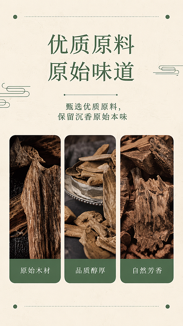 [第3屏] 优质原料解析页-新国沉香线香原料优势展示。本屏使用【图4】作为参考风格提取排版逻辑。
[氛围/风格] 新中式图文排版，真实自然，突出原料质感。
[元素布局] 顶部大标题，下方三格图片排版展示不同形态的沉香原料，每张图下方搭配卖点标签，整体布局清晰均衡，图片占比约70%。
[光影质感] 每张原料图都使用自然柔光，纹理清晰，质感真实。
[配色色系] 全局底色 #F8F5EC；主色深绿色标题、深棕色原料；辅助色浅绿标签底。
[视角构图] 三分栏竖向排版，从上到下依次为标题、三图、整体留白舒适，阅读自然。
[文字版式] 顶部主标题「优质原料 原始味道」绿色加粗居中；副标题「甄选优质原料，保留沉香原始本味」居中；三图标签分别为「原始木材」、「品质醇厚」、「自然芳香」白色文字配绿色底，清晰可读。
[比例分辨率] 9:16 竖版比例，4K 分辨率，文字清晰可辨，高清画质。
[负向提示词] 图片变形，文字错乱，文字过小，水印，配色杂乱