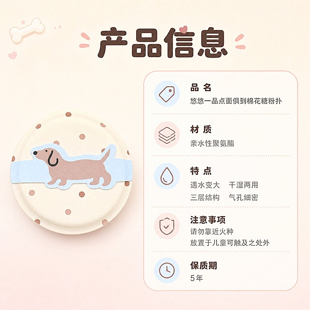 [主图-9] 产品参数信息图，展示产品材质、规格、特点等详细参数信息。
[统一基调] 奶系少女风，整体柔和明亮，背景主色为奶油白+浅奶粉渐变，标题字色为深棕咖色，辅助字色为浅灰粉，强调色为奶蓝色，字体为圆润可爱的非衬线体，字号层级分明，卡片用圆角奶白色半透明底，边框为细浅粉线。
[画面] 画面左侧放置一个米白底波点腊肠犬款粉扑的正视图，占比约35%；右侧为参数信息区域，用圆角奶白色卡片承载参数内容，卡片有细浅粉色边框。背景为纯净奶油白，左上角点缀小骨头装饰。
[光影质感] 简洁信息图风格，粉扑主体清晰立体，参数卡片干净整洁，整体光影均匀。
[配色] 奶油白背景，奶白色参数卡片，深棕咖标题，浅灰粉正文，奶蓝色强调。
[文字版式] 画面顶部主标题"产品信息"，圆润粗体深棕咖色；右侧卡片内分栏列出：品名"悠悠一品点面俱到棉花糖粉扑"，材质"亲水性聚氨酯"，特点"遇水变大 干湿两用 三层结构 气孔细密"，注意事项"请勿靠近火种 放置于儿童可触及之处外"，保质期"5年"。文字排版整齐清晰，深棕咖色标题+浅灰粉色正文。
[输出要求] 1:1正方形，2048x2048，文字清晰可读，产品清晰不变形，无错字，无杂乱元素，无水印，无平台Logo。
