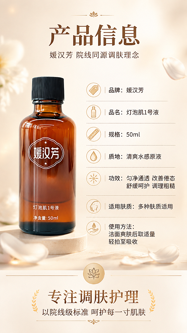 [第8张] 详情页产品信息-规格参数与品牌理念收尾。本张使用【图1】作为左侧产品标准照。
[氛围/风格] 专业品牌收尾风，干净高级，色彩光亮温暖，非黑金奢华，信息展示质感。
[元素布局] 左侧为产品瓶身标准照，占比约40%，瓶身外观与输入图完全一致，放置在浅米色台面上；右侧为竖排产品信息参数表；背景为浅暖米色渐变，底部有品牌理念标语区；点缀几片白色花瓣与柔和光斑，画面丰富不单调。
[光影质感] 左侧产品区域柔光打亮，瓶身玻璃质感清晰，右侧文字区明亮，整体干净明亮，阴影柔和。
[配色色系] 全局底色 #FAF6F0 暖米杏色；主色暖棕色；辅助色白色、浅金色、深棕色文字。
[视角构图] 左物右表布局，产品在左，参数在右，阅读动线从左到右，从上到下。
[文字版式] 顶部主标题「产品信息」，副标题「媛汉芳 院线同源调肤理念」；右侧参数表竖排展示：「品牌：媛汉芳」「品名：灯泡肌1号液」「规格：50ml」「质地：清爽水感原液」「功效：匀净通透 改善倦态 舒缓呵护 调理粗糙」「适用肤质：多种肤质适用」「使用方法：洁面爽肤后取适量轻拍至吸收」；底部品牌理念：「专注调肤护理 以院线级标准 呵护每一寸肌肤」；文字清晰易读，层级分明。
[比例分辨率] 9:16 竖版比例，4K分辨率，文字清晰可辨，高清画质。
[负向提示词] 产品变形，颜色偏差，黑金风格，水印，文字错乱，优惠信息，参数虚构。