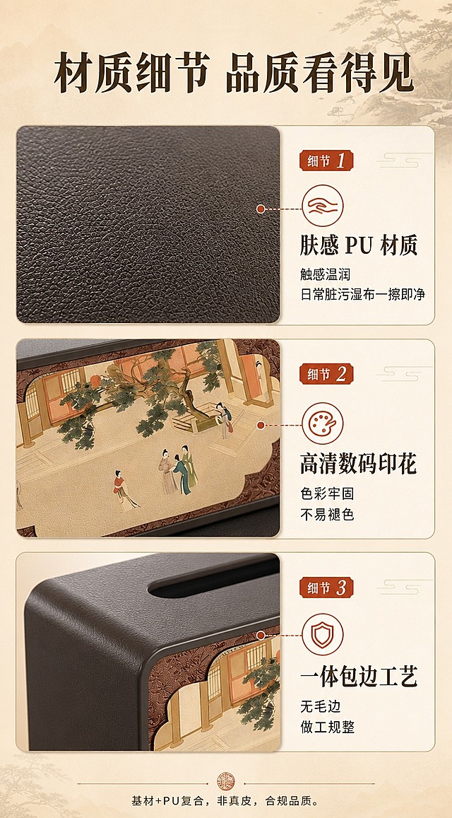 [商品] 使用【图1】深咖色长方形国风 PU 肤感皮革纸巾盒；保留盒身深咖色 PU 材质、正面国风古画印花面板、顶部抽纸口、圆角包边；重点放大材质细节。
[画面] 材质特写页，材质微距型。上中下三组特写拼图：上方 PU 皮革表面微距，展示细腻肤感纹理和皮革颗粒；中间古画印花面板对焦特写，展示高清数码印花细节和色彩层次；下方圆角边缘 + 抽纸开口特写，展示一体包边工艺和工整做工。每组特写旁配说明文字，背景浅米色渐变。
[视觉] 套系策略：风格=新中式简约商业摄影；标题字=宋体粗体（中式衬线）；正文字=黑体；主色=深咖棕+浅米杏；背景延展=基于浅米杏做深浅层级、同色渐变和宣纸/绢布质感；强调色=赭石红，仅用于小面积图标、引线和标签；标题色=深咖棕；正文色=中暖灰；组件=圆角浅底信息卡、细线引线、中式印章式标签；光影=左前侧暖柔光，柔和阴影。
[文字] 顶部主标题：材质细节 品质看得见；三组特写分别配文：1.肤感 PU 材质 触感温润 日常脏污湿布一擦即净；2.高清数码印花 色彩牢固 不易褪色；3.一体包边工艺 无毛边 做工规整。底部小字补充：基材+PU复合，非真皮，合规品质。
[规格] 图片比例 9:16 竖版，4K 分辨率，宽度 750px。避免变形、错字、文字过小、冷蓝/蓝灰背景、极限词、真皮字样。