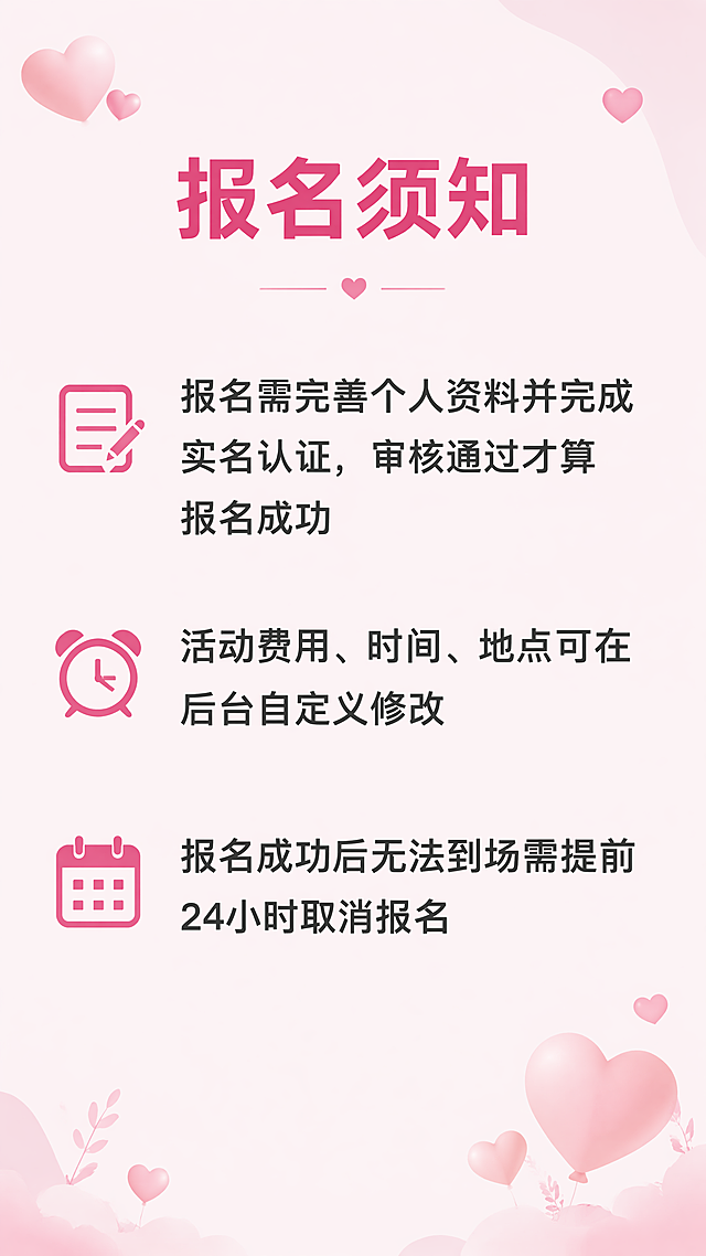 [第6屏] 「邂逅良缘」线下相亲活动报名须知说明页。
[氛围/风格] 延续整体浪漫粉色系，清单式排版，清晰易读。
[元素布局] 顶部为页面标题，中部为报名注意事项分点展示，每个须知项前添加提醒符号，边角用爱心简约点缀，整体排版简洁透气。
[光影质感] 整体均匀柔和光照，文字区域明亮清晰，突出信息可读性，保持温馨氛围感。
[配色色系] 全局底色：#FFF5F8(浅粉); 标题：#D63384(深粉); 提醒符号：#D63384; 正文：#333333(深灰);
[视角构图] 9:16竖版，从上到下排版，左对齐，适配移动端阅读。
[文字版式] 顶部居中加粗标题「报名须知」，深粉色，字号约画面宽度8%。正文分点列出：
📝 报名需完善个人资料并完成实名认证，审核通过才算报名成功
⏰ 活动费用、时间、地点可在后台自定义修改
📅 报名成功后无法到场需提前24小时取消报名
每点换行，符号开头，行间距宽松，字号约标题30%，确保手机清晰可读。
[比例分辨率] 9:16竖版，4K分辨率，文字清晰可辨。
[负向提示词] 文字错乱，文字模糊，水印，变形，低俗内容，背景杂乱。