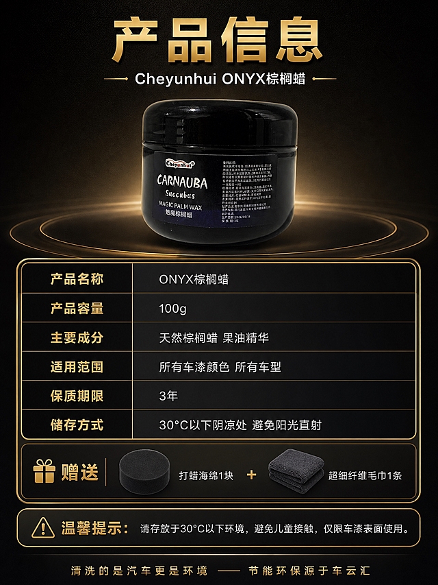 [商品] 使用【图1】黑色罐装ONYX棕榈蜡；保留黑色亮面圆罐罐体、Cheyunhui品牌Logo、CARNAUBA字样标签、整体造型和材质；产品在参数表旁展示。
[画面] 目标：产品信息参数页，收尾收口。上下构图，上方产品罐居中展示，占画面约30%。中间为产品参数表格，黑金边框，左右两列布局。下方为配件清单和注意事项。背景为深黑金渐变，底部有品牌标语。整体信息层级清晰，专业严谨。
[视觉] 套系策略：风格=暗调黑金高端商业摄影；标题字=现代无衬线粗黑体；正文字=简洁无衬线体；主色=深邃黑+金属金；背景延展=深黑径向渐变+细腻暗纹；强调色=金属金；标题色=金属金+白色；正文色=浅银灰；组件=黑金边框参数表、金色分隔线、配件图标、注意事项警示框；光影=产品正面柔光，参数表区域均匀照明，文字清晰可读。
[文字] 顶部标题："产品信息"，副标题："Cheyunhui ONYX棕榈蜡"。参数表内容：产品名称-ONYX棕榈蜡；产品容量-100g；主要成分-天然棕榈蜡 果油精华；适用范围-所有车漆颜色 所有车型；保质期限-3年；储存方式-30°C以下阴凉处 避免阳光直射。配件清单："赠送 打蜡海绵1块 + 超细纤维毛巾1条"。底部注意事项："温馨提示：请存放于30°C以下环境，避免儿童接触，仅限车漆表面使用。" 最底部标语："清洗的是汽车更是环境 —— 节能环保源于车云汇"。文字全部横排。
[规格] 图片比例3:4竖版，2K分辨率，避免变形、错字、文字过小、参数混乱、产品颜色改变。