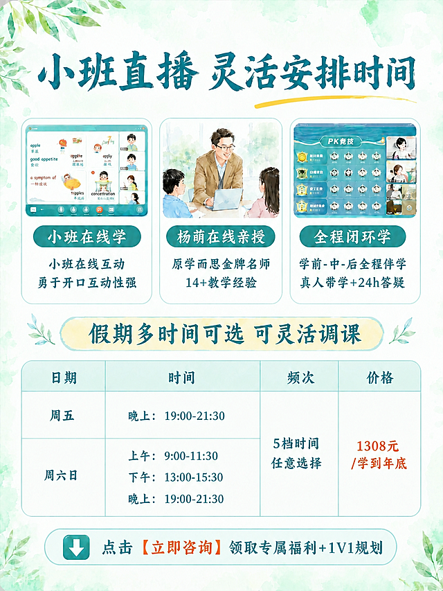 基于参考图进行修改，保持原图的比例、尺寸、清新水彩浅绿背景、绿叶装饰元素、字体风格、配色方案和整体氛围完全不变。

修改内容如下：
1. 第一行的三张图片（小班在线学、中间老师授课图、全程闭环学）完全保留不变
2. 中间卡片的绿色椭圆形标签文字，将"原学而思师资"改为"杨萌在线亲授"，字体样式、大小、颜色、标签样式完全不变
3. 中间卡片下方的小字部分，将"正确启蒙教学方法 师资雄厚名师教学"改为两行文字：第一行"原学而思金牌名师"，第二行"14+教学经验"，字体样式、大小、颜色、居中对齐方式与原小字保持一致
4. 左右两张卡片（小班在线学、全程闭环学）的所有内容完全保留不变
5. 下方的"假期多时间可选 可灵活调课"黄色标签栏完整保留不变
6. 下方的日期/时间/频次/价格表格完整保留不变，包括周五、周六日的时间安排，5档时间任意选择，1308元/学到年底
7. 最底部的"点击【立即咨询】领取专属福利+1V1规划"按钮栏完整保留不变
8. 四角的绿叶装饰、水彩晕染背景质感全部保留不变
9. 画面中所有数字必须精确渲染，不得错位、遗漏或编造
10. 除上述修改外，其他所有元素均保持原样不变