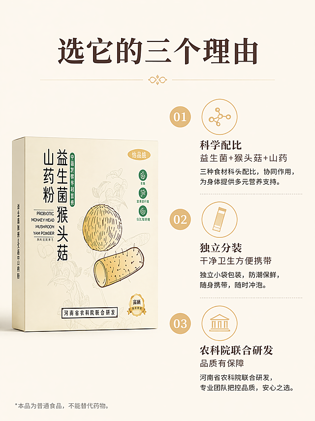 [第7屏] 详情页核心卖点拆解-选择益生菌猴头菇山药粉的三个理由。本屏使用【图1】作为产品主体。
[氛围/风格] 清晰信息展示风格，浅米黄底色，简约干净，信息层级清晰。
[元素布局] 产品包装盒放在画面左侧占比约40%，右侧纵向排列三个核心卖点，每个卖点配小图标和简短文字说明，整体左右分栏，结构清晰不拥挤。
[光影质感] 均匀柔和光线，产品和文字都清晰可见，明暗层次舒服。
[配色色系] 全局底色 #F8F2E4；深棕黑色文字+产品原有浅米黄，保持整套配色统一，卖点图标用浅黄褐色点缀。
[视角构图] 左右分栏平视构图，阅读动线从左产品 → 右侧从上到下卖点，动线清晰。
[文字版式] 字形采用温润宋体标题+无衬线正文，字色使用深棕+黑色两种，标题采用纯色填充，整体沿用首屏规则。顶部大标题「选它的三个理由」，右侧三个卖点分别为：「科学配比｜益生菌+猴头菇+山药」「独立分装｜干净卫生方便携带」「农科院联合研发｜品质有保障」，每个卖点编号排列，文字清晰不重叠。
[比例分辨率] 3:4，4K分辨率，文字清晰可辨。
[负向提示词] 产品变形，文字错乱，排版杂乱，虚假宣传，极限词
