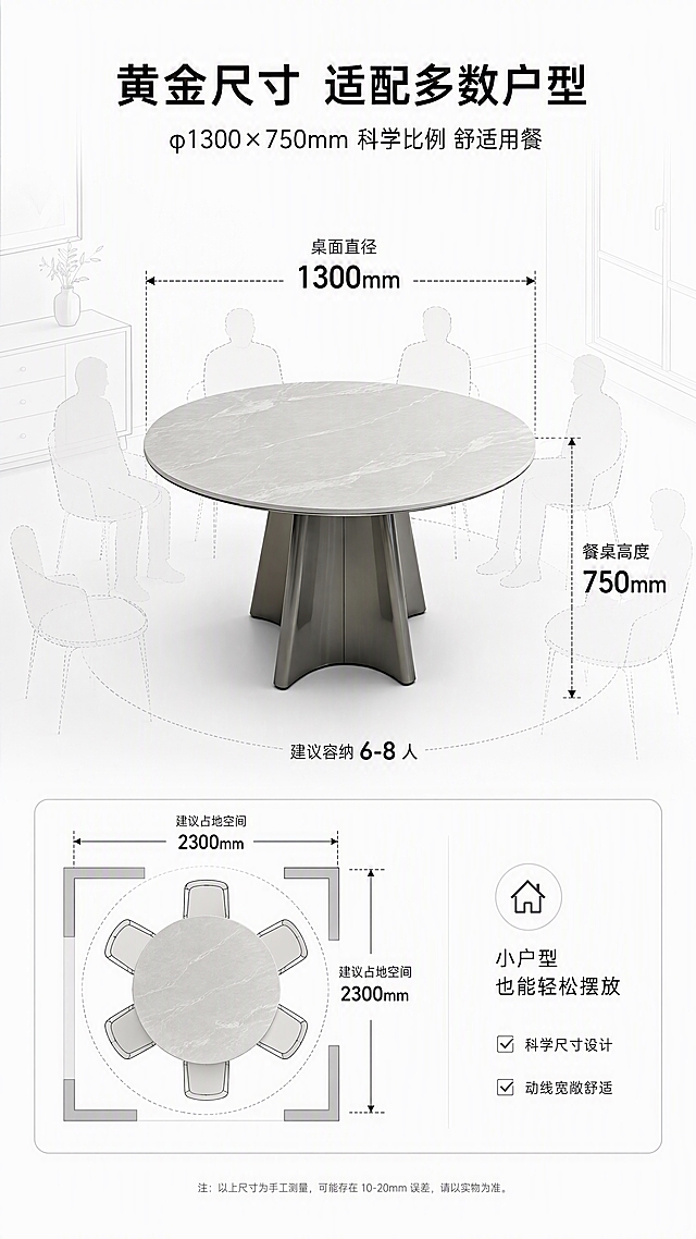 [第7张] 空间尺度页-φ1300×750mm尺寸标注+占地示意。本张使用【图1】作为产品主体，白云沙色桌面（浅灰底带白纹），脚架不锈钢灰钛。
[氛围/风格] 专业尺寸示意风，简约清晰，信息直观，商业设计质感。
[元素布局] 白云沙色圆桌置于画面中央，45°斜侧视角；桌面直径用虚线+箭头标注「φ1300mm」，高度标注「750mm」；餐桌周围用人体轮廓/餐椅示意占地空间和入座空间；背景为简约空间线稿或浅灰场景；餐桌结构、比例与输入图一致，桌面颜色改为白云沙色。
[光影质感] 均匀柔光，产品清晰立体，标注线清晰可见，整体明亮干净，无强烈阴影。
[配色色系] 全局底色 #FFFFFF 纯白；主色白云沙桌面+灰钛脚架；辅助色深灰标注线、黑色数字、浅灰辅助图形。
[视角构图] 45°斜侧视角，餐桌居中，尺寸标注线环绕餐桌，阅读动线从顶部标题→中心餐桌+尺寸→底部空间说明。
[文字版式] 顶部主标题「黄金尺寸 适配多数户型」，副标题「φ1300×750mm 科学比例 舒适用餐」；餐桌旁引线标注：「桌面直径 1300mm」「餐桌高度 750mm」「建议容纳6-8人」；底部空间示意说明：「小户型也能轻松摆放」；字体为现代无衬线体，黑色+深灰色，数字大号加粗，清晰可读。
[比例分辨率] 9:16 竖版比例，4K分辨率，文字清晰可辨，高清画质。
[负向提示词] 尺寸标注错误，餐桌变形，比例失调，颜色偏差，水印，文字模糊，背景杂乱。