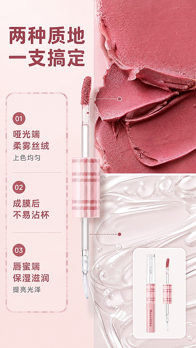 [商品] 使用【图1】Mooekiss 双头唇泥唇蜜：保留粉色格纹管身、透明盖、格纹盖手柄、透明刷杆、玫瑰豆沙色唇泥刷头与双头结构；保留管身品牌印刷文字原样；去除得物水印、二维码与平台角标。
[画面] 左文右质地型：右侧上下两块大面积微距——上方玫瑰豆沙色唇泥膏体断裂/涂抹纹理，丝绒柔雾质感；下方透明唇蜜液滴拉丝，水光透亮质感；左侧为编号信息区，中间双头产品开盖特写连接两端质地；产品小图置于右下角柔光卡片。
[视觉] 套系策略：风格=甜酷复古美妆杂志风；标题字=圆润现代无衬线粗体；正文字=简洁无衬线体；主色=柔雾豆沙粉；背景延展=柔雾粉至奶白渐变与细腻丝绒、水光质感；强调色=玫瑰豆沙红，仅用于小面积图标、引线和标签；标题色=深豆沙红；正文色=暖灰褐；组件=圆角浅粉信息卡、格纹细边、细线引线、圆形编号胶囊；光影=柔和漫射光+局部柔光与水光高光。
[文字] 主标题'两种质地 一支搞定'，左侧3条编号卖点：①哑光端 柔雾丝绒 上色均匀；②成膜后 不易沾杯；③唇蜜端 保湿滋润 提亮光泽；文字横排清晰。
[规格] 9:16竖版，4K分辨率；避免产品变形、错字、文字过小、竖排或旋转文字、冷蓝/冷灰背景、得物水印残留、二维码、平台Logo、包装文字错乱。