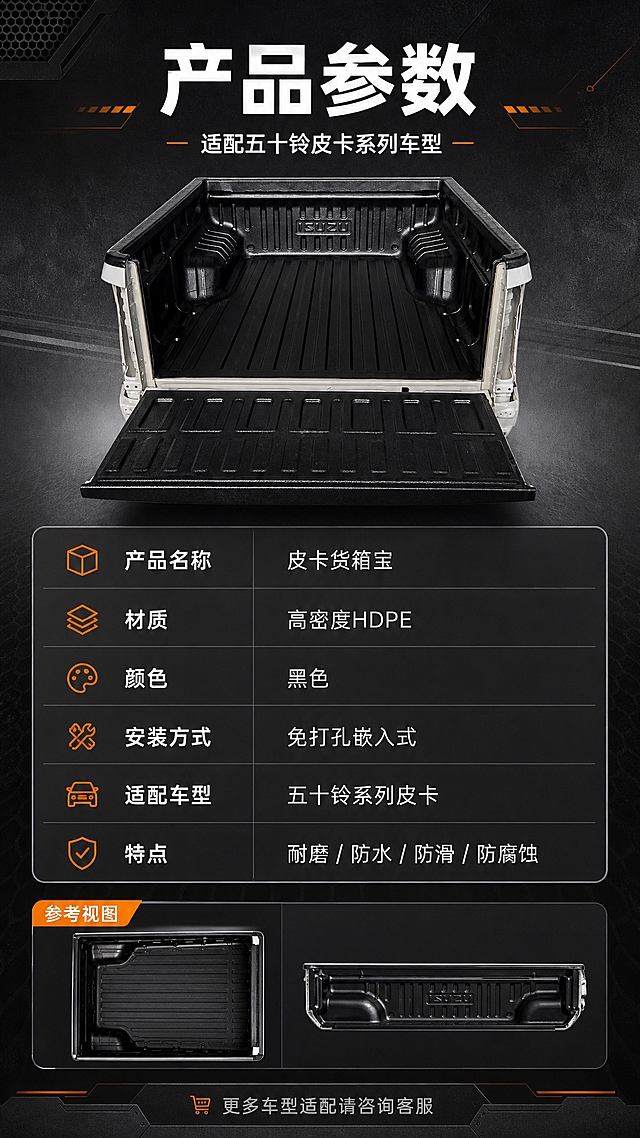 [商品] 使用【图1】五十铃皮卡黑色货箱宝；保留产品结构、黑色材质、整体形状比例；产品侧视或俯视小图置于参数表旁作为参考展示。
[画面] 目标为规格参数收口页（最后一张），上方产品小图+适配车型说明，下方清晰的参数表格，包含产品名称、材质、适配车型、安装方式、颜色、重量等信息；版式规整，信息层级清晰，便于用户快速查阅关键参数。
[视觉] 套系策略：风格=工业风专业商业摄影；标题字=粗黑无衬线黑体；正文字=简洁无衬线体；主色=深炭灰黑；背景延展=基于深炭灰做深浅渐变、金属质感纹理、工业网格暗纹；强调色=金属橙，仅用于小面积图标、引线、标签和重点数字高亮；标题色=纯白色；正文色=浅灰色；组件=深色圆角信息卡、橙色细线引线、工业风图标；光影=左前侧硬光+右侧轮廓光，突出产品立体感和材质纹理。
[文字] 顶部主标题"产品参数"，副标题"适配五十铃皮卡系列车型"；参数表包含：产品名称-皮卡货箱宝、材质-高密度HDPE、颜色-黑色、安装方式-免打孔嵌入式、适配车型-五十铃系列皮卡、特点-耐磨/防水/防滑/防腐蚀，底部提示"更多车型适配请咨询客服"，文字全部横向排版，表格清晰易读。
[规格] 图片比例9:16竖版，分辨率2K，避免变形、错字、文字过小、产品颜色改变、结构失真、出现平台logo水印、绝对化用语、虚构精确参数。