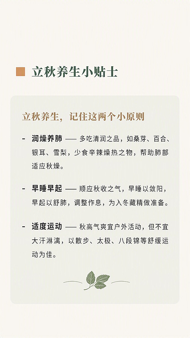 公众号竖版长图，中式自然康养风，立秋节气主题，桑园药膳品牌。整体背景色为暖调浅米色#FAF7F2，柔和护眼。左右边距15-20px，行间距1.75倍，大量留白。

【配色规范】主色霜桑绿#3A5A40（低饱和深绿），辅助色秋禾棕#A68A64（暖调浅棕），点缀色柿黄#D4A373（暖橘黄），正文炭灰#333333。

【字体规范】标题用思源宋体加粗，正文用思源黑体常规。

【模块5：养生小贴士（卡片式）】
顶部二级标题：「立秋养生小贴士」，前置1个柿黄色#D4A373小方块，文字霜桑绿#3A5A40，思源宋体加粗20px，左对齐，上下各空1行。

下方整体做成浅底色卡片：背景为霜桑绿#3A5A40的10%透明度浅绿色，圆角8px，内边距20px，卡片宽度撑满版面。

卡片标题：「立秋养生，记住这两个小原则」，秋禾棕#A68A64加粗18px，左对齐，卡片内顶部。

卡片内条目内容：用「- 」开头的无序列表，16px炭灰色，每条单独一行，行间距1.75倍；核心原则词加粗。

第一条：「润燥养肺」—— 多吃清润之品，如桑芽、百合、银耳、雪梨，少食辛辣燥热之物，帮助肺部适应秋燥。其中「润燥养肺」加粗。

第二条：「早睡早起」—— 顺应秋收之气，早睡以敛阳，早起以舒肺，调整作息，为入冬藏精做准备。其中「早睡早起」加粗。

第三条：「适度运动」—— 秋高气爽宜户外活动，但不宜大汗淋漓，以散步、太极、八段锦等舒缓运动为佳。其中「适度运动」加粗。

卡片底部可加1片迷你桑叶图标装饰（浅绿底上的深绿桑叶）。

整体温润清雅，卡片式设计层次分明，多留白。高清画质，文字清晰可辨。