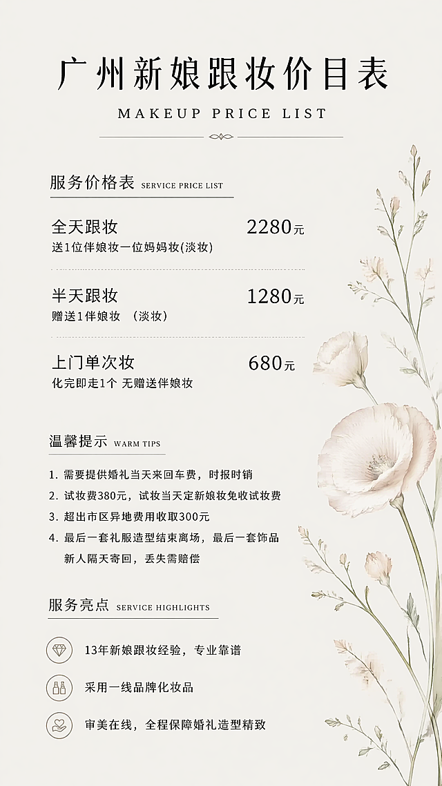 复刻参考图简约素雅风格，生成广州新娘跟妆价目表海报，米白色低饱和度背景，右侧点缀浅色花艺装饰。保留参考图版式结构和文字层级。完整文案包含：主标题"广州新娘跟妆价目表"，副标题"MAKEUP PRICE LIST"
服务价格表：
全天跟妆 2280元 送1位伴娘妆一位妈妈妆(淡妆)
半天跟妆 1280元 赠送1伴娘妆 （淡妆）
上门单次妆 680元 化完即走1个 无赠送伴娘妆

温馨提示：
1. 需要提供婚礼当天来回车费，时报时销
2. 试妆费380元，试妆当天定新娘妆免收试妆费
3. 超出市区异地费用收取300元
4. 最后一套礼服造型结束离场，最后一套饰品新人隔天寄回，丢失需赔偿

服务亮点：
- 13年新娘跟妆经验，专业靠谱
- 采用一线品牌化妆品
- 审美在线，全程保障婚礼造型精致
整体排版清晰，文字可读，风格简约高级，配色清新素雅，版式精美，4K超清
