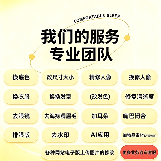 [主图-1] 图片修修服务首页电商主图首图，按照参考图复刻爆款风格。
[氛围风格] 暖黄色简约清晰专业服务风格；
[画质] 商业设计质感、文字清晰可读、画面干净高级。
[元素] 画面顶部弧形装饰线搭配英文 "COMFORTABLE SLEEP"，大字主标题加粗黑色字体写着"我们的服务 专业团队"。下方以四行三列宫格排列服务项目按钮，依次是换底色 改尺寸大小 精修人像 换衣服 换发型(改发色) 修复清晰度 去眼镜 去刘海漏眉毛 加耳朵 嘴巴闭合 加眼镜 排版 去水印 AI应用 加物品素材(严禁违规) 各种网站电子版上传图片的修改。右下角红色圆角按钮写着"更多业务咨询客服"。整体保持参考图的版式和内容结构，商品主体占比严格控制在 60%-80% 之间，画面布局满铺干净，无多余杂物。
[光影] 主光源均匀明亮，浅暖黄色渐变背景，光线柔和不刺眼，文字区域对比清晰，所有文字都清晰可辨。
[配色] 主色调浅暖黄，文字黑色，按钮浅米黄，咨询按钮红色，点缀黄色圆形装饰，整体清爽温暖。
[视角构图] 中心对齐，宫格排版，主体居中，层次分明，构图干净不拥挤。
[文字版式] 主标题最大最粗黑色无衬线字体，服务项目文字中等大小黑色字体，按钮圆角浅底色，右下角咨询按钮红色底白色文字，对比强烈清晰。所有文字保持参考图的内容和排版，准确还原每一项服务。
[比例分辨率] 1:1 比例，4k 分辨率；文字清晰锐利，画面超高清。
[负向提示词] 变形，水印，文字错乱，内容缺失，背景杂乱，颜色偏差