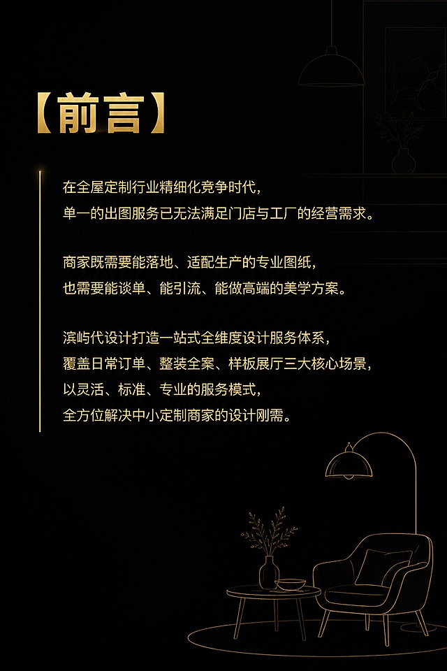 竖版宣传画册内页设计，尺寸宽20cm高30cm，黑色背景，金色字体，前言页。背景有淡金色现代家居软装元素剪影，大量留白。顶部标题："【前言】"，金色加粗。正文内容："在全屋定制行业精细化竞争时代，单一的出图服务已无法满足门店与工厂的经营需求。商家既需要能落地、适配生产的专业图纸，也需要能谈单、能引流、能做高端的美学方案。滨屿代设计打造一站式全维度设计服务体系，覆盖日常订单、整装全案、样板展厅三大核心场景，以灵活、标准、专业的服务模式，全方位解决中小定制商家的设计刚需。" 金色字体，现代无衬线体，段落清晰，行距舒适。左侧有一条金色竖线装饰。右下角有简约的家居线条图案。