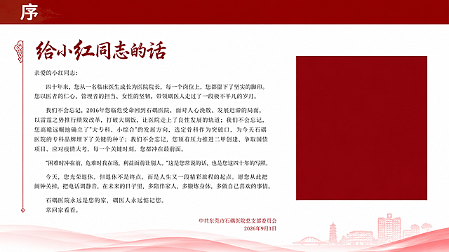 纪念画册序言页设计，16:9横版，白色背景，红色元素点缀。顶部深红色通栏标题条，白色艺术字"序"。标题"给小红同志的话"用深红色书法特效字体。正文完整文字如下，必须全部呈现一字不改：

亲爱的小红同志：
四十年来，您从一名临床医生成长为医院院长，每一个岗位上，您都留下了坚实的脚印。您以医者的仁心、管理者的担当、女性的坚韧，带领碣医人走过了一段极不平凡的岁月。
我们不会忘记，2016年您临危受命回到石碣医院，面对人心涣散、发展迟滞的局面，以雷霆之势推行绩效改革，打破大锅饭，让医院走上了良性发展的轨道；我们不会忘记，您高瞻远瞩地确立了"大专科、小综合"的发展方向，选定骨科作为突破口，为今天石碣医院的专科品牌埋下了关键的种子；我们不会忘记，您顶着压力推进二甲创建、争取国债项目、应对疫情大考，每一个关键时刻，您都冲在最前面。
"困难时冲在前，危难时我在场，利益面前让别人。"这是您常说的话，也是您这四十年的写照。
今天，您光荣退休。但退休不是终点，而是人生又一段精彩旅程的起点。愿您从此把闹钟关掉，把电话调静音，在未来的日子里，多陪伴家人，多锻炼身体，多做自己喜欢的事情。
石碣医院永远是您的家，碣医人永远惦记您。
常回家看看。

落款右对齐：中共东莞市石碣医院总支部委员会 2026年9月1日，红色小字。左侧有细细的红色竖线装饰。右下角预留深红色方形照片占位色块。深灰色宋体，分段落，行距宽松。版式精美。