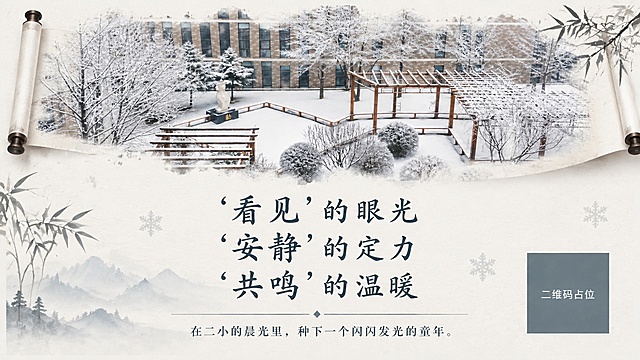 重新设计这张雪景校园宣传海报，打造书香画卷般的高雅气质，风格清新简单高雅。保留原有的雪景校园图片和全部文字内容，整体视觉全面升级。

设计方向：
- 整体风格：新中式冬日画卷风，清冷素雅，留白充足，简约有诗意
- 背景：米白宣纸质感底纹，淡淡的水墨雪山/寒林晕染，雪花以极简笔触点缀
- 图片处理：雪景照片以画卷形式呈现，上边缘做水墨晕染过渡，像展开的长卷
- 文字：主标题三行居中，书法宋体/楷体，深黛墨色，字间距疏朗有书卷气；副标题字号稍小，清雅排列
- 装饰元素：极简——细竹枝、淡墨山影、极简雪花纹样、细线条分割，去掉繁杂图标
- 配色：雪白 + 米白 + 墨青 + 浅灰蓝，色调清冷高雅
- 排版：疏朗有致，大面积留白，如冬日题画诗般雅致

保留的文字内容：
"'看见'的眼光"
"'安静'的定力"
"'共鸣'的温暖"
"在二小的晨光里，种下一个闪闪发光的童年。"

画面中必须完整呈现以上所有文字，文字清晰可读。画面中所有二维码区域使用纯色方块占位符呈现，方块中央标注"二维码占位"文字，严禁生成任何可识别的二维码图案。画面中所有信息区域必须填充完整合理的内容，不得出现空白框、空白占位。16:9横版，2K高清，书香画卷气质。