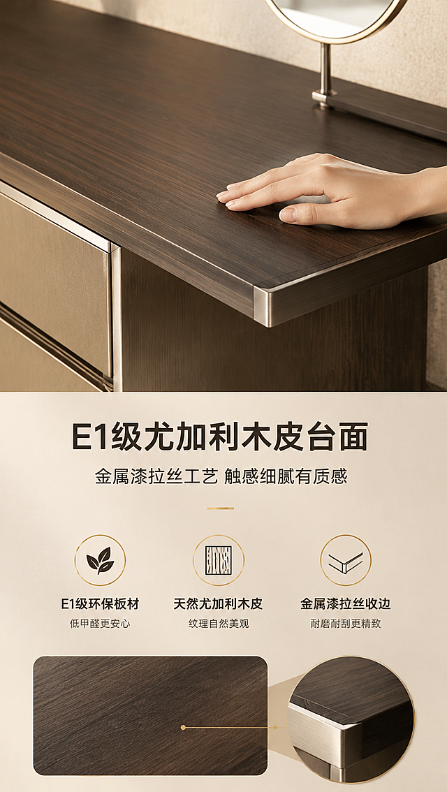 [商品] 使用【图1】DZ-8804斗柜一体梳妆台；保留尤加利木皮深棕台面的纹理与颜色，保留金属漆拉丝工艺质感，不改变台面结构与厚度。
[画面] 目标：材质工艺证明页，突出E1级尤加利木皮台面与金属漆拉丝工艺。上特写下说明构图，上半部分为台面木纹微距特写，一只手轻轻抚摸台面边缘，展示木皮细腻纹理与金属收边；下半部分为文案与工艺说明区。背景为浅米色质感底，搭配木纹局部放大示意。
[视觉] 套系策略：风格=意式轻奢高级商业摄影；标题字=现代简约粗黑体；正文字=思源黑体常规；主色=深棕尤加利木色；背景延展=基于深棕木色做深浅层级、同色渐变与细腻木纹/皮革质感；强调色=香槟金，仅用于小面积图标、引线和标签；标题色=深炭灰；正文色=中暖灰；组件=圆角浅底信息卡、细线引线、金属质感图标；光影=右前侧暖柔光，金属面有高光反射。
[文字] 下方文案区：主标题「E1级尤加利木皮台面」（10字），副标题「金属漆拉丝工艺 触感细腻有质感」（14字），3个工艺卖点：「E1级环保板材」「天然尤加利木皮」「金属漆拉丝收边」。配3个小图标横向排列。
[规格] 图片比例9:16竖版，4K分辨率，避免变形、错字、文字过小、冷蓝背景、产品颜色改变、结构失真、极限词。