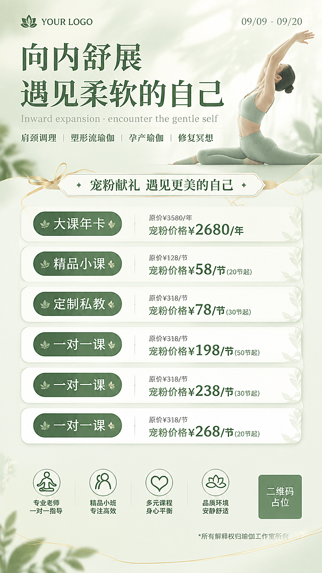 瑜伽价目表海报，清新自然高级简约风格，参考图二的浅绿米白配色体系，主色调为浅薄荷绿+奶油米白+金色点缀，整体氛围宁静疗愈、优雅高级。版式重新设计，不与参考图一相同。

顶部区域：左上角品牌标识区"YOUR LOGO"，右上角日期"09/09 - 09/20"。主标题"向内舒展 遇见柔软的自己"深绿色优雅宋体，字号最大，下方配英文小字"Inward expansion · encounter the gentle self"浅灰色。标题下方四个课程分类标签用细竖线分隔："肩颈调理 | 塑形流瑜伽 | 孕产瑜伽 | 修复冥想"。背景为浅绿渐变，右侧有瑜伽人物做伸展动作的剪影或半透明装饰，柔和自然。

中部价格区：顶部有活动横幅"宠粉献礼 遇见更美的自己"，配金色丝带装饰。下方为六个价格条目卡片，采用左右分栏或错落卡片布局，每个条目左侧为深绿色圆角标签写课程名，右侧为价格信息，原价灰色小字在上，宠粉价深绿色大号加粗在下：
1. "大课年卡"标签 + "原价¥3580/年" + "宠粉价格¥2680/年"
2. "精品小课"标签 + "原价¥128/节" + "宠粉价格¥58/节(20节起)"
3. "定制私教"标签 + "原价¥318/节" + "宠粉价格¥78/节(30节起)"
4. "一对一课"标签 + "原价¥318/节" + "宠粉价格¥198/节(50节起)"
5. "一对一课"标签 + "原价¥318/节" + "宠粉价格¥238/节(30节起)"
6. "一对一课"标签 + "原价¥318/节" + "宠粉价格¥268/节(20节起)"
价格卡片为白色圆角矩形配浅绿色细边框和轻微阴影，排列整齐美观。

底部区域：四个圆形图标配文字，从左到右："专业老师 一对一指导""精品小班 专注高效""多元课程 身心平衡""品质环境 安静舒适"。最下方小字备注"*所有解释权归瑜伽工作室所有"。右下角二维码占位符（纯色方块中央标注"二维码占位"文字）。

版式精美，信息层级分明，价格数字清晰醒目，四周留足安全边距。背景有柔和的植物叶片光影和金色细线装饰，整体风格清新高级、宁静疗愈。画面中所有信息区域、套餐卡片必须填充完整合理的内容，不得出现空白框或待填写区域。画面中所有数字必须精确渲染，不得错位、遗漏或编造。画面中所有二维码区域使用纯色方块占位符呈现，方块中央标注"二维码占位"文字，严禁生成任何可识别的二维码图案。