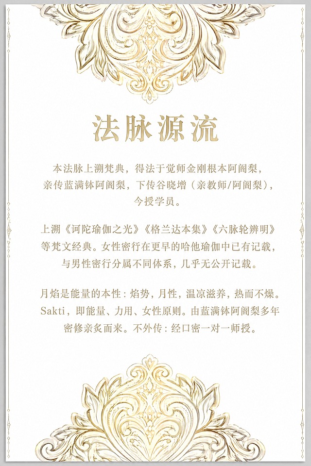 保持这张底纹图的整体版式和装饰完全不变：顶部的对称金色曼陀罗花纹保留，底部的对称金色卷草纹装饰保留，左右两侧的细竖边饰保留，白色背景保留。只将中间的英文占位文字全部替换为中文'法脉源流'的内容。最上方大标题改为'法脉源流'四个大字，居中，字体优雅古典。标题下方是三段正文，居中排列，行间距疏朗。第一段：'本法脉上溯梵典，得法于觉师金刚根本阿阇梨，亲传蓝满钵阿阇梨，下传谷晓增（亲教师/阿阇梨），今授学员。'第二段：'上溯《诃陀瑜伽之光》《格兰达本集》《六脉轮辨明》等梵文经典。女性密行在更早的哈他瑜伽中已有记载，与男性密行分属不同体系，几乎无公开记载。'第三段：'月焰是能量的本性：焰势，月性，温凉滋养，热而不燥。Sakti，即能量、力用、女性原则。由蓝满钵阿阇梨多年密修亲炙而来。不外传：经口密一对一师授。'所有装饰图案、边框、底纹风格、金色色调完全保持原样不动，只替换文字内容。保持竖版长方形比例不变。