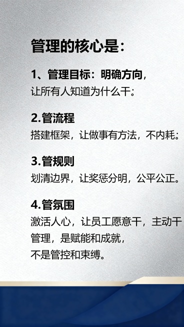 管理的核心是：1、管理目标：明确方向，让所有人知道为什么干；2.管流程：搭建框架，让做事有方法，不内耗；3、管规则：华清边界，让奖惩分明，公平公正；4、管氛围：激活人心，让员工愿意干，主动干，管理是赋预览效果