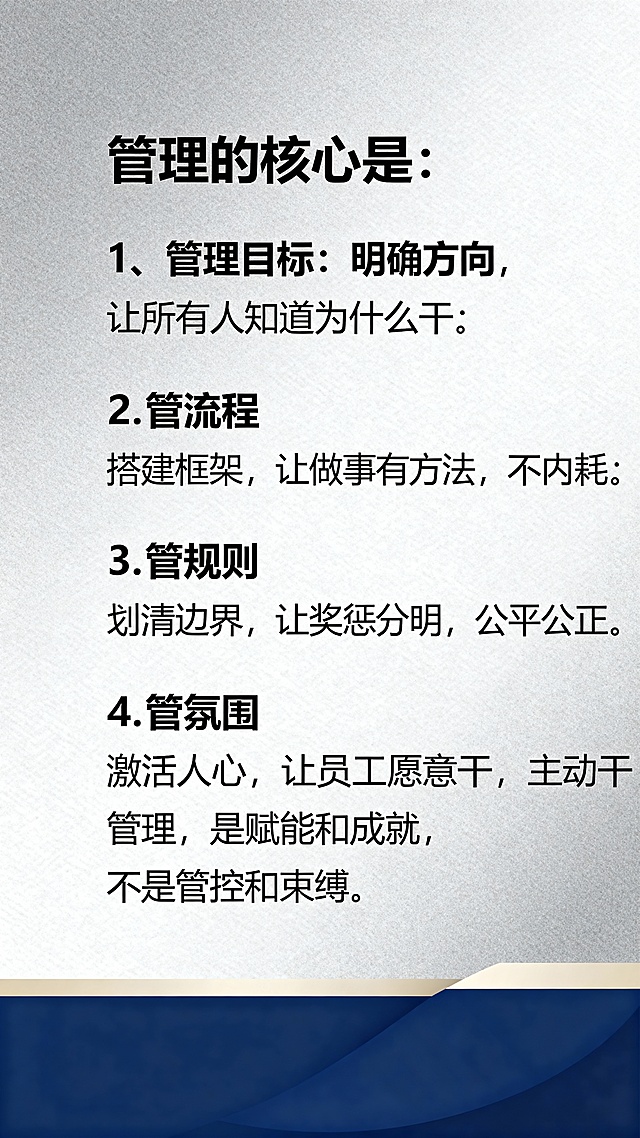 管理的核心是：1、管理目标：明确方向，让所有人知道为什么干；2.管流程：搭建框架，让做事有方法，不内耗；3、管规则：华清边界，让奖惩分明，公平公正；4、管氛围：激活人心，让员工愿意干，主动干，管理是赋能和成就，不是管控和束缚。