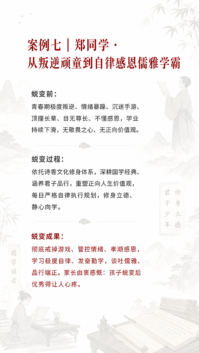 H5第十一页蜕变案例，古风书香水墨意境风格，整体庄重教育高级简约，背景为国学诵读君子少年修身立德儒雅少年，透明度80%，低饱和度，不遮挡文字，纯白色底色，标题朱砂红，痛点灰色，成果红字加粗，文字全文："案例七｜郑同学 · 从叛逆顽童到自律感恩儒雅学霸，蜕变前：青春期极度叛逆、情绪暴躁、沉迷手游、顶撞长辈、目无尊长、不懂感恩，学业持续下滑，无敬畏之心、无正向价值观。蜕变过程：依托诗香文化修身体系，深耕国学经典、涵养君子品行，重塑正向人生价值观，每日严格自律执行规划，修身立德、静心向学。蜕变成果：彻底戒掉游戏、管控情绪、孝顺感恩，学习极度自律、发奋勤学，谈吐儒雅、品行端正。家长由衷感慨：孩子蜕变后优秀得让人心疼。"，字体要求：大标题方正小标宋/思源宋体32-36号，小标题思源宋体24-28号，正文微软雅黑/苹方18-20号，痛点深灰色常规字体，成果朱砂红加粗，行间距1.5倍，干净高级
