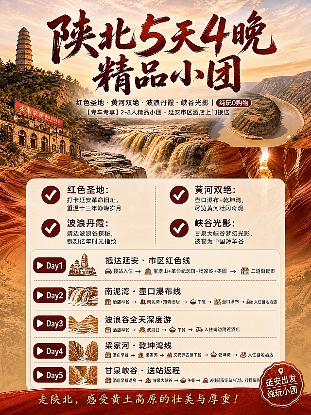 参考图中的海报版式和设计风格，生成一张3:4竖版小红书图文笔记海报，陕北5天4晚精品小团旅游海报。背景融合红色人文圣地、黄河壶口瀑布+乾坤湾双绝、靖边波浪谷丹霞、甘泉峡谷光影四重质感，上半部分为壮丽风景背景，下半部分为半透明米黄色信息面板，信息层级清晰分明，整体风格与参考图完全一致：红黄土色调，陕北地域风格，书法大字标题，圆形对勾图标，行程图标装饰，底部红色横幅。

文字内容从上至下层级分明：
1. 顶部主标题：书法大字"陕北5天4晚精品小团"，红棕色书法字体，醒目大气
2. 副标题：深棕色小字"红色圣地 · 黄河双绝 · 波浪丹霞 · 峡谷光影 | 纯玩0购物"，下方小字"【专车专享】2-8人精品小团 · 延安市区酒店上门接送"
3. 核心亮点区域：两列排布，圆形对勾图标+短句形式
✅ 红色圣地：打卡延安革命旧址，重温十三年峥嵘岁月
✅ 黄河双绝：壶口瀑布+乾坤湾，尽览黄河壮阔奇观
✅ 波浪丹霞：靖边波浪谷探秘，镌刻亿年时光指纹
✅ 峡谷光影：甘泉大峡谷梦幻光影，被誉为中国羚羊谷
4. 行程安排区域：简洁分天呈现，每天配小图标和播放按钮样式Day标识
▶ Day1 抵达延安·市区红色线
接站入住 → 宝塔山+革命纪念馆+杨家岭+枣园 → 二道街夜市
▶ Day2 南泥湾·壶口瀑布线
酒店早餐 → 南泥湾+知青旧居 → 午餐 → 壶口瀑布 → 入住当地酒店
▶ Day3 波浪谷全天深度游
酒店早餐 → 波浪谷 → 午餐 → 入住靖边附近酒店
▶ Day4 梁家河·乾坤湾线
酒店早餐 → 梁家河 → 文安驿古镇午餐 → 乾坤湾 → 入住当地酒店
▶ Day5 甘泉峡谷·送站返程
酒店早餐退房 → 甘泉大峡谷 → 午餐 → 送往延安车站/机场，行程结束

底部红色横幅配文字"走陕北，感受黄土高原的壮美与厚重！"，右下角印章样式"延安出发 纯玩小团"，整体排版整洁清晰，小红书种草风格，高级质感