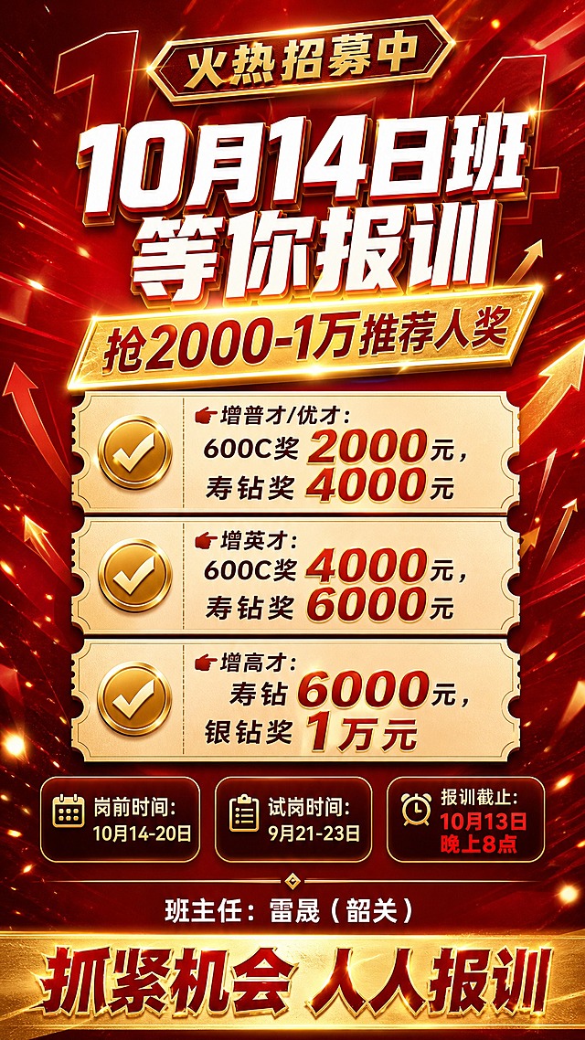 热血激励风格培训报训招募海报，竖版9:16，深红渐变背景（主色 #C11C1D），米金/香槟金（#F9D8BE）文字与装饰，商业平面设计质感，信息层级分明，版式精美，整体燃血冲刺氛围。

顶部：金色描边横幅标签「火热招募中」。

主标题区：超粗特大白色立体描边主标题「10月14日班 等你报训」，字面带金色高光与强烈冲击力；其下紧接发光金色斜切色块标签内的副标题「抢2000-1万推荐人奖」。

画面中部：三张票据/票根形米金色信息卡片纵向排布，每张左侧配金色对勾圆点图标，右侧为奖励条目文字：第一张「👉增普才/优才：600C奖2000元，寿钻奖4000元」；第二张「👉增英才：600C奖4000元，寿钻奖6000元」；第三张「👉增高才：寿钻6000元，银钻奖1万元」。卡片内金额数字放大加粗，用亮金色与红色对比突出。

下方时间信息区：三个圆角半透明深色信息胶囊并列排布，分别书写「岗前时间：10月14-20日」「试岗时间：9月21-23日」「报训截止：10月13日晚上8点」，其中截止时间用红色高亮强调。

底部区域：细金色分割线下方白色文字「班主任：雷晟（韶关）」；最底部为通栏金色渐变条，承载粗壮有力的行动号召「抓紧机会 人人报训」。

装饰元素：背景层叠半透明巨型数字「10.14」、上升箭头、火光与金色光斑、细金色分割线、几何斜切色块、放射状速度线；前景轻微虚化金色光斑，带景深层次。灯光为顶部强侧光加金色轮廓光，质感硬朗有光泽。

画面布局：四边留足安全边距，文字居中或整齐左对齐，文案位于负空间，主体元素无遮挡。整体超高清、细节锐利，画面中仅保留与主题相关元素。

画面中必须完整呈现以下文字信息：「10月14日班 等你报训」「抢2000-1万推荐人奖」「👉增普才/优才：600C奖2000元，寿钻奖4000元」「👉增英才：600C奖4000元，寿钻奖6000元」「👉增高才：寿钻6000元，银钻奖1万元」「岗前时间：10月14-20日」「试岗时间：9月21-23日」「报训截止：10月13日晚上8点」「班主任：雷晟（韶关）」「抓紧机会 人人报训」。

画面中所有信息区域、奖励条目卡片、时间信息胶囊必须填充完整合理的内容，不得出现空白框、空白占位、横线待填写区域、空列表项、空单元格，确保是完整可用的成品海报而非待填写模板。画面中所有数字必须精确渲染，如「600C」「2000元」「4000元」「6000元」「1万元」「10月14-20日」「9月21-23日」「10月13日晚上8点」，不得出现错位、遗漏或编造的数字。画面中不得出现任何二维码图案或二维码占位方块。