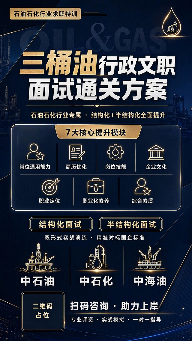 一张精美高端的成人职业培训课程招生海报，竖版9:16，深蓝高端商务风格。

整体风格：深藏青到深蓝的渐变背景，搭配米金色和白色文字，几何斜切分割设计，细发光线条装饰，高端专业有质感，留白适度，现代商务感强。

顶部区域：左上角米金色小标签"石油石化行业求职特训"，配细横线装饰；右上角有简约石油滴形发光图标点缀。

主标题区：居中偏上，超大粗体白色主标题"三桶油行政文职面试通关方案"，字体厚重有力，其中"三桶油"三个字用米金色高亮突出；主标题下方有一条细金色分割线；分割线下方是米金色副标题"石油石化行业专属 · 结构化+半结构化全面提升"，字号适中。

主视觉装饰：主标题后方有半透明超大英文字母背景"OIL & GAS"，低透明度，增加层次感。

中部课程模块区：精致的深色半透明玻璃质感圆角卡片，卡片顶部有米金色标题栏，写"7大核心提升模块"；卡片内分两行排列7个模块，每个模块配发光线性小图标+白色文字：
- 岗位通用能力
- 简历优化
- 岗位技能
- 企业文化
- 职业定位
- 职业化素养
- 综合素质
模块之间用细金色线条分隔，整体精致有序。

面试形式区：两个并排的米金色描边圆角标签，内部深色底，米金色文字，分别写"结构化面试"和"半结构化面试"；标签下方白色小字"双形式实战演练 · 精准对标国企标准"。

适用企业区：一行三个企业标识位，分别是"中石油""中石化""中海油"白色文字，每个企业名上方配一个简约发光的石油钻井平台/油滴线性图标，三企并列，气势感强。

底部区域：左下角二维码占位符（深色方块配金色边框，中央标注"二维码占位"金色文字），右侧白色引导语"扫码咨询 · 助力上岸"，下方小字"专业师资 · 实战模拟 · 一对一指导"。

装饰元素：几何斜切面分割、细发光线条、金色细分割线、半透明大字背景、简约线性发光图标、微光粒子点缀；禁用渐变球体、彩色泡泡、3D玻璃泡泡等老旧装饰。

光影氛围：顶部柔和侧光，整体暗调亮字，金色元素微微发光，高级感十足。

画面中所有信息区域、模块卡片、标签列表必须填充完整合理的内容，不得出现空白框、空白占位、横线待填写区域、空列表项、空单元格。

画面中必须完整呈现以下文字信息：
"三桶油行政文职面试通关方案"
"石油石化行业专属 · 结构化+半结构化全面提升"
"岗位通用能力"
"简历优化"
"岗位技能"
"企业文化"
"职业定位"
"职业化素养"
"综合素质"
"结构化面试"
"半结构化面试"
"中石油"
"中石化"
"中海油"
"扫码咨询"
"专业师资 · 实战模拟 · 一对一指导"

版式精美，层次分明，高端商务质感，精致大气。