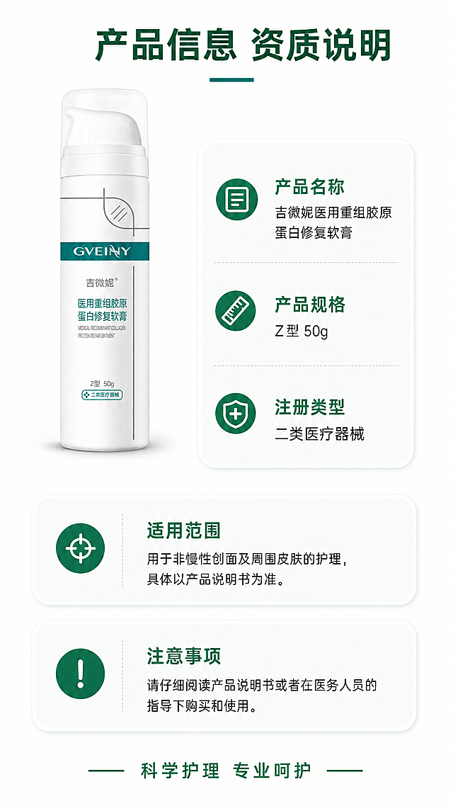 [第4屏] 产品规格与资质说明-吉微妮医用重组胶原蛋白修复软膏。本屏使用【图1】作为商品主体。
[氛围/风格] 严谨专业的参数说明页，简洁干净，信息清晰明了，京东平台专业风格。
[元素布局] 产品放置在画面左上区域，占画面30%大小，保持产品结构颜色与原图一致。右侧和下半部分为规格参数信息区域，用卡片式布局展示产品信息和资质说明，信息分区清晰，留白充足。底部放置一句引导性温馨提示。
[光影质感] 整体光线均匀明亮，产品清晰真实，文字区域对比度适中，易读性强。
[配色色系] 全局底色：#FFFFFF；产品保持原配色；信息卡片背景：#F8FAF9；标题文字：#007A5E；参数文字：#333333，整体配色专业简洁。
[视角构图] 左上产品+右侧+下半部分信息的竖版排版，符合移动端竖屏浏览动线，信息分区清晰不拥挤。
[文字版式] 顶部主标题 "产品信息 资质说明" 深绿色加粗居中；右侧信息栏依次标注：产品名称吉微妮医用重组胶原蛋白修复软膏，产品规格Z型 50g，注册类型二类医疗器械。下半部分列出适用范围简要说明和注意事项，标注请仔细阅读产品说明书或者在医务人员的指导下购买和使用。底部温馨提示 "科学护理 专业呵护" 深绿色文字居中。所有文字清晰规整，符合移动端阅读字号。
[比例分辨率] 9:16竖版比例，4K分辨率，文字清晰可辨，超高清。
[负向提示词] 产品变形，颜色偏差，包装文字错乱，虚假资质，夸大功效，极限词，文字模糊，信息排版拥挤，背景杂乱，结构错误。