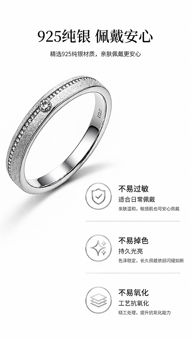 [第7屏] 材质解析屏-讲解纯银材质优势。本屏使用【图1】作为商品主体。
[氛围/风格] 专业科普风，简约高级，干净清爽，商业质感。
[元素布局] 戒指产品图放在画面左上位置，占比约50%，右下区域分为三个卖点模块，每个模块配图标+文字说明，保留戒指材质造型与原图一致。
[光影质感] 均匀柔光打光，产品清晰，文字区域干净明亮。
[配色色系] 全局底色 #ffffff；主色黑白对比；辅助色银灰色图标。
[视角构图] 左上产品右下信息的不对称构图，阅读动线清晰：产品→卖点1→卖点2→卖点3。
[文字版式] 顶部主标题「925纯银 佩戴安心」，三个卖点分别为「不易过敏 适合日常佩戴」「不易掉色 持久光亮」「不易氧化 工艺抗氧化」，每个卖点配图标，文字清晰不拥挤。
[比例分辨率] 9:16 竖版比例，4K分辨率，文字清晰可辨，高清画质。
[负向提示词] 戒指变形，颜色偏差，文字过小，水印，产品模糊