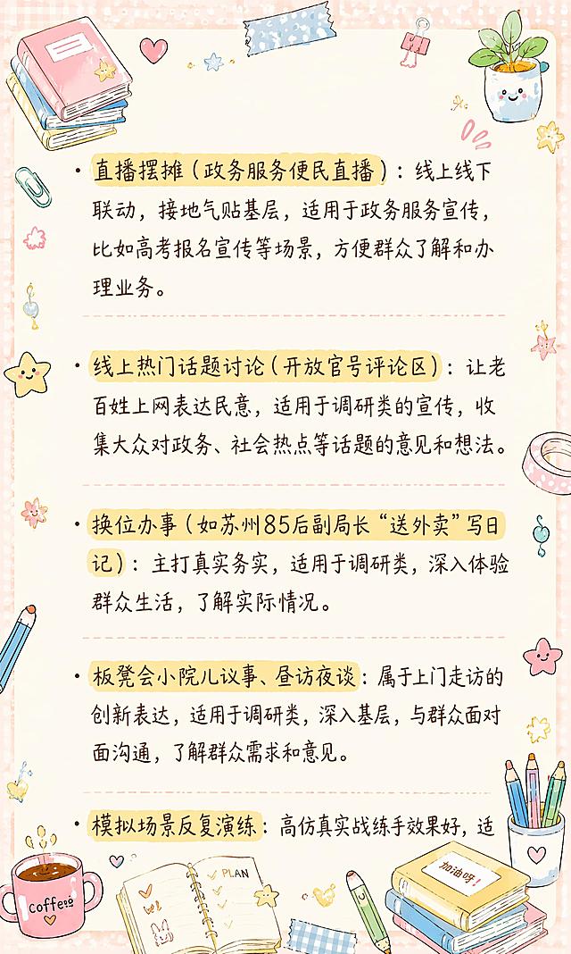 小红书笔记内页，马卡龙手账涂鸦风格，版式精美，小红书笔记质感。整体风格与参考图【图5】保持高度一致（相似度约85%），马卡龙奶油色调，浅米色笔记纸底，四周浅背景边框，角落有文具、咖啡、星星、书本、胶带、回形针、小植物等可爱手绘涂鸦装饰，涂鸦密集但保持画面整体不杂乱，不遮挡正文文字。所有文字内容完整保留不变，逐字锁定：「· 直播摆摊（政务服务便民直播）：线上线下联动，接地气贴基层，适用于政务服务宣传，比如高考报名宣传等场景，方便群众了解和办理业务。· 线上热门话题讨论（开放官号评论区）：让老百姓上网表达民意，适用于调研类的宣传，收集大众对政务、社会热点等话题的意见和想法。· 换位办事（如苏州85后副局长“送外卖”写日记）：主打真实务实，适用于调研类，深入体验群众生活，了解实际情况。· 板凳会小院儿议事、昼访夜谈：属于上门走访的创新表达，适用于调研类，深入基层，与群众面对面沟通，了解群众需求和意见。· 模拟场景反复演练：高仿真实战练手效果好，适」，正文为深棕色手写体，左对齐，行距舒适，重点关键词可加浅黄色高亮底纹。装饰层：画面四周分布文具、咖啡杯、星星、书本、胶带、回形针、便签、小爱心、小植物等马卡龙色手绘涂鸦小元素，四个角落有装饰图案，浅背景边框带波点或格纹肌理，整体温馨可爱手账风。所有文字内容完整保留，不得增删改字，涂鸦不得遮挡文字。画面比例3:5，4K。图生图：【图2】为底图内容来源（保留全部文字内容与结构），【图5】为风格参考图（马卡龙手账涂鸦风格参考）。
