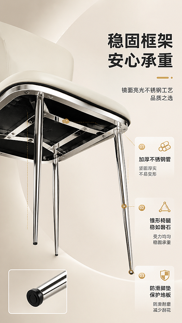 [商品] 使用【图1】DY-8805C象牙白餐椅；保留产品整体结构：弧形靠背（中部镂空）、圆润座面、四根锥形金属椅腿、象牙白PU皮面料、镜面亮光不锈钢底架；保持颜色、材质、比例不变，不改变产品造型。商品处理：重点展示底部不锈钢支架结构与椅腿细节。
[画面] 页面目标：结构框架解析，深度说服稳固耐用。右文左景构图，左侧为餐椅底部仰视角特写+椅腿金属质感特写组合，右侧文案区说明结构优势。产品底部结构占画面约60%，仰视角度突出金属框架的厚实与镜面反光，冷调金属光与暖调背景形成对比，体现稳固感。
[视觉] 套系策略：风格=现代轻奢高级商业摄影；标题字=现代简约粗黑体；正文字=简洁无衬线体；主色=象牙白；背景延展=基于象牙白做深浅层级、同色渐变和细腻哑光质感；强调色=暖金色，仅用于小面积图标、引线和标签；标题色=深炭灰；正文色=中暖灰；组件=圆角浅底信息卡、细线引线、金色点缀图标；光影=左前侧暖柔光，明亮通透。
[文字] 右侧文案区：主标题「稳固框架 安心承重」，副标题「镜面亮光不锈钢工艺 品质之选」；下方3个结构卖点带引线指向对应部位：「加厚不锈钢管」「锥形椅腿 稳如磐石」「防滑脚垫 保护地板」。文字不遮挡产品结构主体。
[规格] 图片比例9:16竖版，4K分辨率，淘宝/天猫详情页适配，中文文案，避免变形、错字、文字过小、冷蓝/蓝灰背景、产品颜色改变、结构失真、极限词。