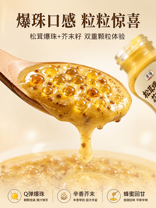[第3屏] 详情页质地特写-爆珠酱体微距。本屏使用【图1】作为产品参考，展示酱体爆珠质地。
[氛围/风格] 食欲微距风，浓稠质感，爆珠颗粒清晰，商业美食摄影质感。
[元素布局] 画面中央为一勺舀起的芥末籽酱，酱体浓稠挂勺，内含清晰可见的爆珠颗粒和芥末籽，占屏约50%；勺子下方有酱体缓缓滴落的动态效果；背景为浅米色渐变+柔和光晕；右上角露出部分产品瓶身瓶口；爆珠颗粒晶莹剔透有光泽；整体突出酱体质感和爆珠层次。
[光影质感] 上方柔光均匀打亮酱体，爆珠表面有高光点，边缘通透，底部柔和投影，整体晶莹有食欲。
[配色色系] 全局底色 #FAF3E3 浅奶杏色；主色芥末酱金黄+爆珠透明感；辅助色深棕文字+白色高光。
[视角构图] 正面平视微距，勺子酱体为视觉中心，阅读动线上方标题→中央酱体特写→底部口感描述。
[文字版式] 顶部居中主标题「爆珠口感 粒粒惊喜」深棕温润宋体，副标题「松茸爆珠+芥末籽 双重颗粒体验」深棕圆角黑体；底部横排三个口感标签「Q弹爆珠」「辛香芥末」「蜂蜜回甘」配小图标；文字不遮挡酱体主体。
[比例分辨率] 3:4竖版比例，4K分辨率，文字清晰可辨，高清画质。
[负向提示词] 变形，水印，文字错乱，酱体质感虚假，爆珠不清晰，背景杂乱，颜色偏差。