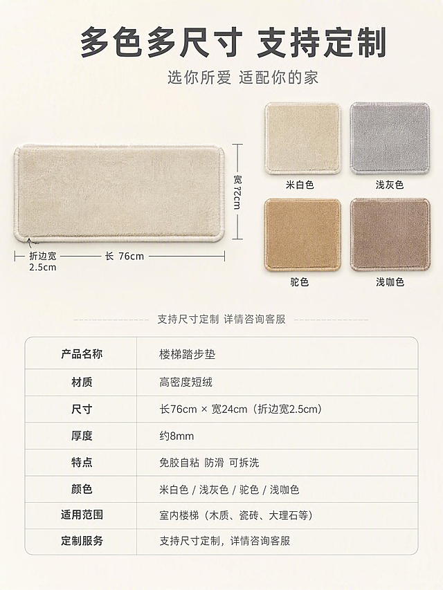 [第8张] 尺寸规格与定制服务-可选尺寸与颜色展示。本张使用【图1】作为商品主体。
[氛围/风格] 北欧简约高级感，信息清晰规整，商业摄影质感。
[元素布局] 画面上半部分左侧展示一块米白色踏步垫正面平铺，旁边标注长宽尺寸示意（长×宽×折边宽）；右侧展示4种颜色色卡排列（米白、浅灰、驼色、浅咖），每块色卡都是同款短绒材质。下半部分为规格参数表，清晰列出产品名称、材质、尺寸、厚度、适用范围等信息。背景为干净的米白色渐变，简洁通透。**保持踏步垫产品外观与输入产品图一致，杜绝变形和色差；色卡展示同材质不同颜色**。商品主体占比约40%。
[光影质感] 均匀柔和的顶光，产品与色卡颜色准确真实，阴影柔和不生硬，信息区清晰可读。
[配色色系] 全局底色米白暖调 #F5F1EB；主色米白+浅橡木色；辅助色深灰文字、浅灰表格线；色卡色系：米白、浅灰、驼色、浅咖。
[视角构图] 正面微俯视，上半产品+色卡、下半参数表的上下结构，阅读动线自上而下。
[文字版式] 顶部居中大标题「多色多尺寸 支持定制」，深灰色大号粗体无衬线；副标题「选你所爱 适配你的家」，中灰色中号。色卡下方分别标注色名：「米白色」「浅灰色」「驼色」「浅咖色」。下半部分参数表采用浅灰细线表格，左列参数名右列参数值，内容包括「产品名称 楼梯踏步垫」「材质 高密度短绒」「厚度 约8mm」「特点 免胶自粘 防滑 可拆洗」等。表格上方小字「支持尺寸定制 详情咨询客服」。
[比例分辨率] 3:4 竖版比例，4K 分辨率，文字清晰可辨，高清画质。
[负向提示词] 变形，水印，文字错乱，文字过小，产品图模糊，背景杂乱，电商平台Logo