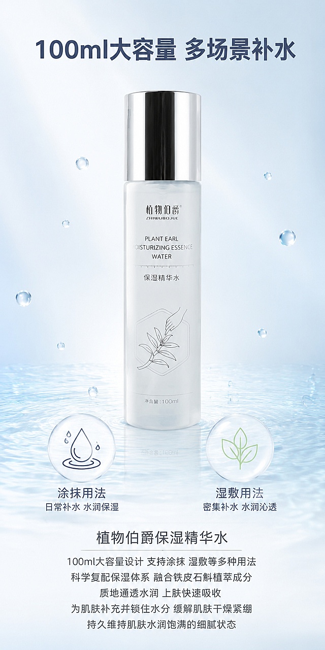 第2屏 产品核心介绍-植物伯爵保湿精华水产品概览。本屏使用图1作为商品主体。氛围风格：简约高级产品展示风 通透商业摄影质感。元素布局：精华水瓶子置于画面中央偏上 产品占比约百分之五十。瓶子下方左右两侧各放一个圆形信息图标 左侧是水滴图标代表补水 右侧是植物叶片图标代表植萃。背景为浅蓝白渐变 底部有细腻水波纹纹理 周围散落少量晶莹水滴。保持产品外观物理结构材质质感颜色与输入产品图绝对一致 杜绝变形和色差。光影质感：顶部柔光箱均匀布光 瓶身通透有高光 整体明亮柔和 干净高级。配色色系：全局底色浅蓝白 主色白浅蓝 辅助色淡绿银灰。视角构图：平视正面视角 产品在上部 中部信息图标 下部文字区 阅读动线从上到下。文字版式：顶部居中主标题100ml大容量 多场景补水 深灰蓝色大号粗体。产品下方左右两个圆形图标各配文字 左侧涂抹用法 右侧湿敷用法 深灰色中号。底部大段产品介绍文字 植物伯爵保湿精华水 100ml大容量设计 支持涂抹 湿敷等多种用法 科学复配保湿体系 融合铁皮石斛植萃成分 质地通透水润 上肤快速吸收 为肌肤补充并锁住水分 缓解肌肤干燥紧绷 持久维持肌肤水润饱满的细腻状态 深灰色小号 行间距适中 手机端可读。文字不遮挡产品主体。比例分辨率：宽度800像素 高度1600像素 竖版2比1比例 4K分辨率 文字清晰可辨 高清画质。负向提示词：变形 水印 文字错乱 文字过小 产品模糊 背景杂乱 平台Logo