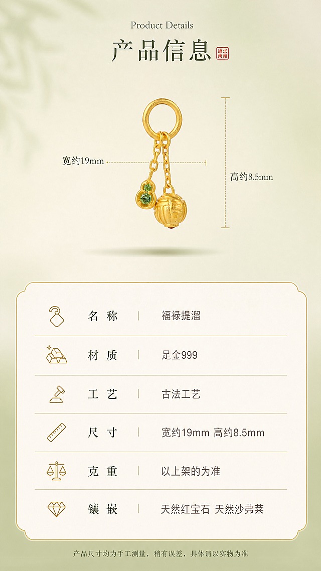 [商品] 使用【图2】福禄提溜古法黄金吊坠正面图；严格保留产品完整结构、尺寸比例、黄金质感、宝石颜色，禁止变形、重绘；去除透明鱼线。
[画面] 页面目标为精致显贵的产品信息卡，重新设计清晰规整的参数页；画面采用上下结构：上半部分约50%为产品展示区（产品居中悬浮于浅米色背景，下方有柔和投影，左右两侧用细金线标注尺寸：左侧水平引线标注"宽约19mm"，右侧垂直引线标注"高约8.5mm"，标注精准对齐产品边缘）；下半部分约50%为参数信息卡（暖米白卡片底，细金色边框，内有参数列表，每行用细金线分隔，左侧配简约线性图标）；背景为浅豆绿渐变+米色卡片，整体高级克制。
[视觉] 套系策略：风格=高端新中式古法黄金珠宝详情页，松弛显贵，自然清新，品牌级设计感；标题字=免费商用宋体衬线体（纤细雅致，统一字重字号）；正文字=免费商用简洁无衬线体（纤细轻盈）；手写体=免费商用手写体（仅少量点缀）；英文小字=免费商用衬线体（纤细优雅）；主色=低饱和抹茶绿（浅豆绿色）；背景延展=基于抹茶绿做深浅渐变、暖米白卡片/宣纸质感延展；强调色=朱红色（仅用于印章、小面积点缀）；标题色=深墨绿；正文色=暖灰棕/浅墨绿；组件=细金线卡片、线性图标、精准尺寸引线、虚线辅助线；光影=柔和左前侧漫射自然光，黄金温润磨砂光泽，卡片有轻微投影，无硬阴影。
[文字] 卡片顶部居中：英文"Product Details" + 主标题"产品信息" + 朱红小印章；参数表6行（左图标+参数名/右参数值，细金线分隔）：名称-福禄提溜、材质-足金999、工艺-古法工艺、尺寸-宽约19mm 高约8.5mm、克重-以上架的为准、镶嵌-天然红宝石 天然沙弗莱；底部温馨提示小字："产品尺寸均为手工测量，稍有误差，具体请以实物为准"；全部文字横排，清晰规整，显贵不粗糙。
[规格] 图片比例9:16竖版（宽1080px高1920px），4K高清，负向提示：避免透明鱼线、尺寸标注错位、线条粗糙、产品变形、黄金发白、文字模糊、蚂蚁字、促销感、杂乱装饰。