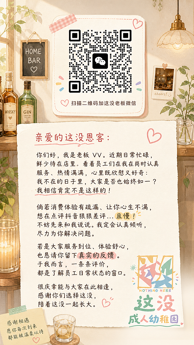 做一个老板谈心海报，上方放置老板微信二维码，添加小字“扫描二维码加这没老板微信”，右下角放置店铺logo“这没 成人幼稚园”，完整呈现老板VV写给顾客的谈心文案：亲爱的这没恩客：你们好，我是老板 VV。近期日常忙碌，鲜少待在店里。看着员工们在我在岗时认真服务、热情满满，心里既欣慰又好奇：我不在的日子里，大家是否也始终如一？我相信肯定不是这样的！倘若消费体验有疏漏、让你心生不满，想在点评抖音狠狠差评...且慢！不妨先来和我说说。我定会认真倾听，尽力为你解决问题。若是大家服务到位、体验舒心，也恳请你留下真实的反馈。于我而言，一条条评价，都是了解员工日常状态的窗口。很庆幸能与大家在此相逢，感谢你们选择这没，陪着这没一起长大。整体风格温暖治愈，贴合homebar温馨调性，文字排版清晰易读，手机竖屏海报比例
