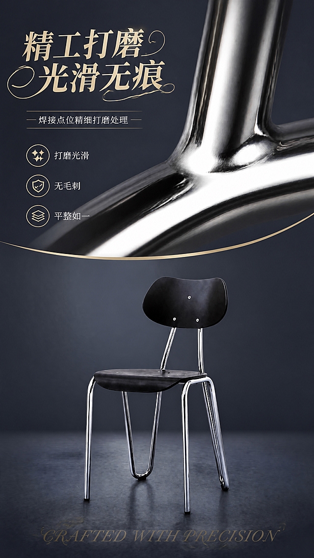[第3张] 详情页工艺页-焊接点位打磨平整光滑展示。本张使用【图1】作为商品主体。
[氛围/风格] 精致工艺展示风，微距质感，高级轻奢，商业摄影质感，无人物。
[元素布局] 餐椅置于画面下半部分，占比约40%；上半部分放大展示焊接点位打磨后的光滑细节特写，可看到金属连接处平整光滑无毛刺的质感；画面包含打磨工艺示意、光滑表面反光效果；餐椅保持原图结构、比例、材质、颜色完全一致，不改变产品比例尺寸。
[光影质感] 环形柔光照明，突出焊接点位的光滑平整度，金属表面有细腻反光，整体精致细腻。
[配色色系] 全局底色深灰蓝色；主色电镀银色；辅助色黑色、暖金色点缀。
[视角构图] 上半部分微距特写+下半部分产品全貌的上下构图，阅读动线上方标题 → 中部工艺特写 → 下方产品展示。
[文字版式] 左上艺术字标题「精工打磨 光滑无痕」，字体为优雅曲线艺术字，带有流线型花样装饰；副标题「焊接点位精细打磨处理」；中部特写旁标注「打磨光滑」「无毛刺」「平整如一」三个小标签，配精致图标；底部花体英文「CRAFTED WITH PRECISION」；文字不遮挡产品关键部位。
[比例分辨率] 9:16竖版比例，4K分辨率，文字清晰可辨，高清画质。
[负向提示词] 产品变形，比例失调，缺件错件，颜色偏差，水印，文字错乱，文字过小，人物出现，背景杂乱，结构错误。