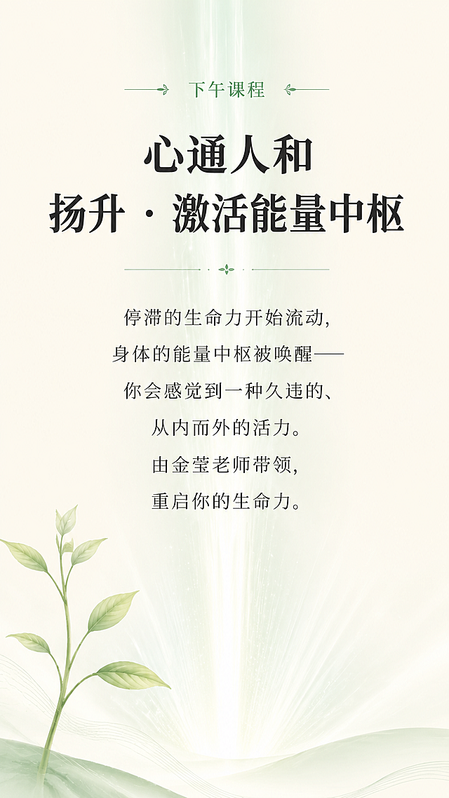 [第5屏] 核心主题「心通人和：扬升•激活能量中枢」深度解析
[氛围/风格] 禅意风，活力扬升氛围感，东方极简，自然焕新质感，延续前三阶统一风格
[元素布局] 顶部为课程标题，中部为内容阐述，背景融入淡淡的向上发光能量束（浅灰绿色），前景为清晰文字，左下角搭配树苗舒展图形，整体保持大量留白，画面通透有活力
[光影质感] 柔和向上光束，整体通透，光影渐变柔和，文字区域清晰明亮
[配色色系] 全局底色：#F7F3EA；主文字#2C2C2C；能量束#E0E8E3；线条#9BB2A1
[视角构图] 竖向居中构图，主体文字在画面中上部，装饰元素在角落，不干扰阅读
[文字版式] 顶部小字"下午课程"，主标题加粗"心通人和
扬升 · 激活能量中枢"，正文文字"停滞的生命力开始流动，身体的能量中枢被唤醒——你会感觉到一种久违的、从内而外的活力。由金莹老师带领，重启你的生命力。"段落居中，行间距宽松适中，移动端阅读清晰
[比例分辨率] 9:16竖版比例，1080x1920，4K分辨率，文字清晰可辨
[负向提示词] 变形，水印，文字错乱，颜色偏差，背景杂乱，色彩饱和度高，元素堆砌