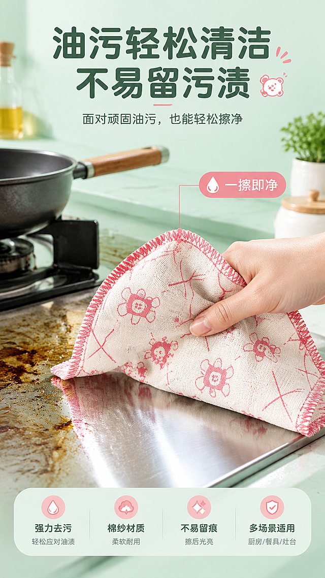 [商品] 使用【图3】棉纱抹布平铺全貌；商品处理：保留小熊印花、红色锁边、棉纱材质；增强纹理质感。
[画面] 去油污功能演示页，目标展示顽固油污轻松擦净。真实厨房场景，灶台或餐盘上有油污，一只手正用抹布擦拭油污，擦拭过的区域洁净光亮；抹布占画面40%，呈使用中的弯折状态；背景为厨房灶台、锅具等，营造真实使用氛围。
[视觉] 套系策略：风格=清新洁净家居商业摄影；标题字=圆润黑体粗体；正文字=简洁无衬线黑体；主色=清新薄荷绿；背景延展=基于薄荷绿做深浅层级渐变、厨房台面与墙面同色系延展；强调色=暖粉色（呼应抹布印花），仅用于小面积图标、标签和点缀；标题色=深墨绿；正文色=中灰绿；组件=圆角信息卡、水滴形图标、细线引线；光影=左前侧柔和自然光，明亮通透。
[文字] 顶部主标题"油污轻松清洁 不易留污渍"，副标题"面对顽固油污，也能轻松擦净"；画面旁用引线标注"一擦即净"；文字横向排版，位于画面上方，不遮挡擦拭动作。
[规格] 图片比例9:16竖版，4K，避免变形、错字、文字过小、油污画面过度恶心、抹布印花失真、绝对化用语。