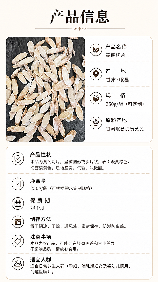 [第7屏] 修改后的规格参数信息屏，介绍甘肃黄芪产品信息和储存方法，将规格修改为250g/袋。
[氛围/风格] 清晰参数卡风格，和原图保持一致的浅米色调自然养生风格，简洁干净，信息直观明了。
[元素布局] 保持原图整体布局：左上区域放置黄芪切片产品，占比约30%，保持黄芪切片形态颜色不变，右侧和下半部分为参数信息卡片区域，分条列出产品信息。仅修改规格为 250g/袋，净含量也同步修改为 250g/袋（可根据需求定制规格），其他所有信息和布局保持与原图一致。
[光影质感] 均匀柔和布光，产品清晰，文字易读，没有明显硬阴影，保持原图整体光影一致。
[配色色系] 保持与原图完全一致：全局底色#F8F4E9；卡片背景白色；标题深棕色#2D2318；内容浅棕色#5C4033。
[视角构图] 保持原图左产品右信息布局，整体平衡稳定，信息层级清晰。
[文字版式] 保持原图排版：顶部主标题「产品信息」加粗居中，参数区域分条展示，每条名称加粗，内容清晰，行间距舒适，移动端易读。仅修改规格和净含量两处文字，其余文字保持不变。
[比例分辨率] 保持原图比例9:16竖版，4K分辨率，文字清晰可辨。
[负向提示词] 产品变形，颜色偏差，文字模糊，参数排版混乱，规格文字错误，布局改变，背景杂乱。