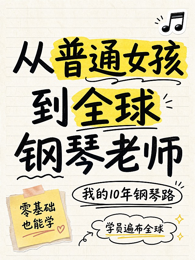 小红书笔记大字封面，纯大字，手账拼贴风，版式精美，小红书笔记封面质感，适合信息流点击。主标题必须完整呈现且为画面视觉中心，逐字锁定：「从普通女孩到全球钢琴老师」。主标题字号占画面约 50% 视觉权重，清晰可读，不得增删改字。副标题：「我的10年钢琴路」。装饰短句：「学员遍布全球」。背景：米白色笔记纸纹理背景，带淡淡的横线格纹。标题排版：采用纯大字 P11 作文纸策略，黑色马克笔手写感粗标题（非3D立体），关键词「普通女孩」和「全球」用黄色荧光笔色块高亮。装饰：主标题右上方 1 个音乐符号 emoji 小贴纸；左下角 1 个便签贴纸写「零基础也能学」；另加手绘圈点和下划线装饰点缀。整体氛围：励志故事感、真诚分享、手账记录风。画质：高清细腻，黑字白底强对比，信息层级清晰，文字完整处于安全区内不可裁切，四周留安全边距。画面比例 3:4，4K。