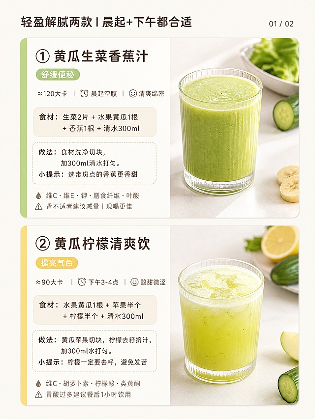 小红书笔记内页，3:4竖版，ins清新自然风，版式精美，小红书笔记封面质感，信息层级清晰。页面顶部小标题：「轻盈解腻两款｜晨起+下午都合适」，小字标注「01 / 02」。页面上下分为两款饮品卡片，每款左侧有一条细细的彩色竖条装饰。上半部分：01黄瓜生菜香蕉汁，左侧嫩绿色竖条；标题「① 黄瓜生菜香蕉汁」，功效标签「舒缓便秘」；速览行：≈120大卡、⏰晨起空腹、😋清爽绵密；食材框浅米色圆角：「食材：生菜2片 + 水果黄瓜1根 + 香蕉1根 + 清水300ml」；做法框虚线浅色：「做法：食材洗净切块，加300ml清水打匀。小提示：选带斑点的香蕉更香甜」；底部小字两行：「💧 维C·维E·钾·膳食纤维·叶酸」「⚠️ 肾不适者建议减量｜现喝更佳」；配一杯绿色果蔬汁玻璃杯实拍图，自然光，无人物。下半部分：02黄瓜柠檬清爽饮，左侧浅黄色竖条；标题「② 黄瓜柠檬清爽饮」，功效标签「提亮气色」；速览行：≈90大卡、⏰下午3-4点、😋酸甜微涩；食材框：「食材：水果黄瓜1根 + 苹果半个 + 柠檬半个 + 清水300ml」；做法框：「做法：黄瓜苹果切块，柠檬去籽挤汁，加300ml水打匀。小提示：柠檬一定要去籽，避免发苦」；底部小字：「💧 维C·胡萝卜素·柠檬酸·类黄酮」「⚠️ 胃酸过多建议餐后1小时饮用」；配一杯黄绿色清爽果蔬汁玻璃杯实拍图。背景米白哑光，圆润无衬线字体，深棕主文字，浅棕辅助文字，模块化卡片排版，无卡通无真人无特效贴纸无瘦身夸张文字。画质高清细腻，文字安全区内不裁切，4K。