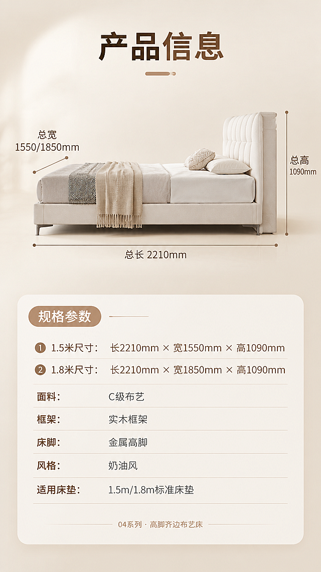 [商品] 使用【图1】米白色C级布艺高脚齐边床；保留软包床头造型、齐边床身、金属高脚、米白布艺颜色与质感、床体结构比例；床体以正侧视角度展示，配合尺寸引线标注，不改变床的版型和结构。
[画面] 目标：第8张规格参数页，产品信息收口，展示1.5米和1.8米两个尺寸规格。构图：上下分区竖版布局，上半部分约3/5为床体正侧视立体图+尺寸引线标注（总长、总宽、总高），下半部分约2/5为规格参数表；背景为浅米白渐变底，简洁干净；床体居中偏上，占上半区约60%。
[视觉] 套系策略：风格=奶油风亮色调高级商业家居摄影；标题字=现代无衬线粗体（思源黑体Heavy）；正文字=简洁无衬线体（思源黑体Regular）；主色=奶油米白；背景延展=基于奶油米白做深浅层级、同色渐变和细腻墙面/织物质感；强调色=浅奶茶棕，仅用于小面积图标、引线、标签和装饰线条；标题色=深暖棕；正文色=中暖灰；组件=圆角浅底信息卡、细线引线、圆形序号标；光影=左前侧暖柔自然光，柔和漫射，阴影浅淡。
[文字] 顶部主标题"产品信息"（4字）；下半部分参数表，表头"规格参数"，含两行尺寸对比：
「1.5米尺寸：长2210mm × 宽1550mm × 高1090mm」
「1.8米尺寸：长2210mm × 宽1850mm × 高1090mm」
其他参数行：「面料：C级布艺」「框架：实木框架」「床脚：金属高脚」「风格：奶油风」「适用床垫：1.5m/1.8m标准床垫」；底部小字"04系列 · 高脚齐边布艺床"；所有文字横排，字号保证手机端清晰可读。
[规格] 图片比例9:16竖版，分辨率4K，负向提示：避免变形、错字、文字过小、冷蓝/冷灰背景、床颜色改变、尺寸标注错误、参数虚构、画面昏暗。