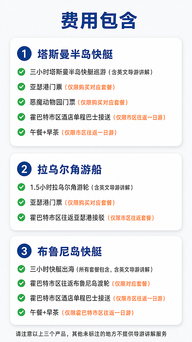 [费用包含页] 塔斯马尼亚快艇游船费用包含说明，清晰分产品列出包含项目，保持简约商务旅行风格。
[氛围/风格] 简约清晰信息排版，专业透明旅行产品风格，干净易读，配色统一协调。
[元素布局] 顶部大标题「费用包含」，下方分三个白色圆角卡片区域，从上到下依次是：1 塔斯曼半岛快艇 2 拉乌尔角游船 3 布鲁尼岛快艇。每个卡片内项目分点排列，每个项目起点配绿色对勾图标，限定套餐项目标注清楚，排版宽松整齐。
[项目内容]
1.塔斯曼半岛快艇
✓ 三小时塔斯曼半岛快艇巡游（含英文导游讲解）
✓ 亚瑟港门票 （仅限购买对应套餐）
✓ 恶魔动物园门票 （仅限购买对应套餐）
✓ 霍巴特市区酒店单程巴士接送 （仅限市区往返一日游）
✓ 午餐+早茶 （仅限市区往返一日游）

2.拉乌尔角游船
✓ 1.5小时拉乌尔角游轮（含英文导游讲解）
✓ 亚瑟港门票 （仅限购买对应套餐）
✓ 霍巴特市区往返亚瑟港接驳 （仅限市区往返套餐）

3.布鲁尼岛快艇
✓ 三小时快艇出海（所有套餐包含，含英文导游讲解）
✓ 霍巴特市区往返布鲁尼岛渡轮 （仅限对应套餐）
✓ 霍巴特市区酒店单程巴士接送 （仅限市区往返一日游）
✓ 午餐+早茶（仅限霍巴特市区往返一日游）

底部小字标注：请注意以上三个产品，其他未标注的地方不提供导游讲解服务
[光影质感] 均匀柔和光照，每个卡片阴影自然，文字清晰突出，信息层级分明。
[配色色系] 整体背景浅灰#F8F9FA，卡片白色#FFFFFF，大标题和产品名称深蓝色#0F4C81，常规文字深灰#333333，对勾绿色#27AE60，限定标注橙色#E67E22。
[视角构图] 9:16竖版构图，从上到下阅读顺序，三个卡片均匀分布，行间距舒适，不拥挤。
[文字版式] 大标题顶部居中加粗字号大，产品标题在卡片顶部加粗蓝色，项目文字左对齐，对勾和文字对齐，限定文字橙色标注在项目后侧，底部说明文字小号，所有文字移动端清晰可读。
[比例分辨率] 9:16 竖版比例，宽度1080px，高度1920px，4K分辨率，文字清晰可辨，超高清。
[负向提示词] 文字错乱，项目错误，排版拥挤，颜色怪异，文字模糊，水印，违规内容