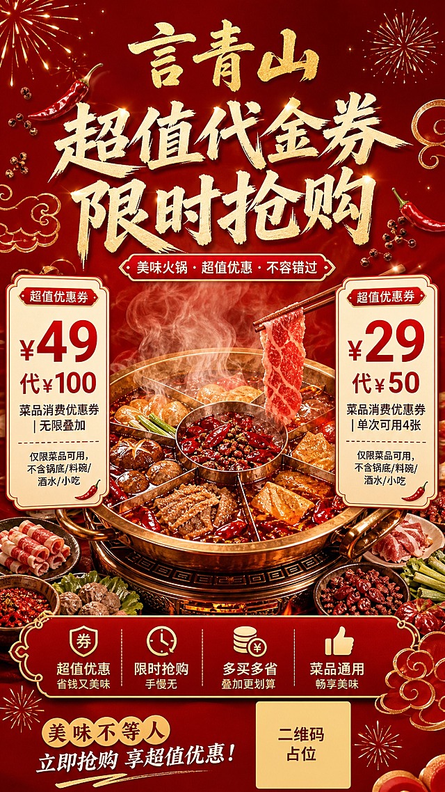 餐饮火锅促销海报，竖版9:16，红金暖色调，热闹喜庆食欲感。画面正中央是一锅热气腾腾的红油火锅，食材丰富，冒着热气和香气，火锅是视觉中心。火锅上方是品牌名"言青山"金色大字，主标题"超值代金券 限时抢购"。火锅左右两侧各一张优惠券卡片，左侧卡片标题"¥49代¥100"，红色加粗放大价格，下方小字"菜品消费优惠券 | 无限叠加"，底部备注"仅限菜品可用，不含锅底/料碗/酒水/小吃"；右侧卡片标题"¥29代¥50"，红色加粗放大价格，下方小字"菜品消费优惠券 | 单次可用4张"，底部备注"仅限菜品可用，不含锅底/料碗/酒水/小吃"。背景为深红色渐变，点缀金色辣椒、花椒、祥云、礼花装饰元素，底部有二维码占位符方块（纯色方块中央标注"二维码占位"文字）。整体版式精美，火锅居中突出，信息层级分明，文字清晰可读。画面中所有信息区域、优惠券卡片必须填充完整合理的内容，不得出现空白框。画面中所有数字必须精确渲染，不得错位、遗漏或编造。