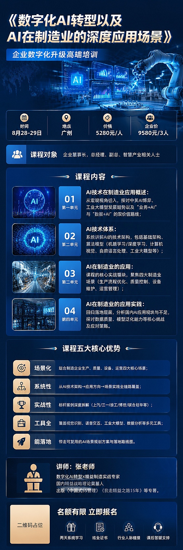 高级商务风格企业培训招生海报，画面比例6:19，不包含老师人物相片，背景采用和AI、制造业相关的科技感背景，整体设计简洁高级，所有文字使用微软雅黑字体，完整呈现所有文案内容，画面中所有数字必须精确渲染，不得错位、遗漏或编造：主标题"《数字化AI转型以及AI在制造业的深度应用场景》"，副标题：企业数字化升级高端培训，信息部分：时间"8月28-29日"，地点"广州"，价格"5280元/人"，"企业价9580元/3人"，课程对象：企业董事长，总经理、副总、智慧产业相关人士，课程内容四个单元：第一单元AI技术在制造业应用概述：从宏观视角切入，探讨中美AI博弈、工业大模型发展趋势以及"业务+AI"与"数据+AI"的双价值路线；第二单元AI技术体系：系统讲解AI的技术架构，包括基础架构、算法模型（机器学习/深度学习、计算机视觉、自然语言处理、工业大模型等）；第三单元AI在制造业的应用：课程的核心实战模块，聚焦四大制造业场景（生产流程优化、质量控制、设备维护、运营管理）；第四单元AI在制造业的应用实践：回归落地层面，分析国内AI应用现状与不足，探讨数据质量、模型泛化能力等核心挑战及应对策略。课程五大核心优势：场景化 贴合制造企业生产、质量、设备、运营四大核心场景；系统性 从AI技术架构→应用方向→场景实践全链路覆盖；实战性 标杆案例深度拆解（上汽/三一/徐工/博世/联合利华等）；工具全 覆盖视觉识别、语音交互、工业大模型、数据分析等多元工具；能落地 带走可复用的AI场景规划方案与落地路线图。讲师：张老师，数字化AI转型×精益制造实战专家，国内精益战略理论奠基人，出版《中国式5S管理》《我走精益之路15年》等专著。画面中所有二维码区域使用纯色方块占位符呈现，方块中央标注"二维码占位"文字，严禁生成任何可识别的二维码图案。画面中所有信息区域、套餐卡片、价格表格、权益列表、对比模块、福利条目、课程大纲、议程、嘉宾介绍区等必须填充完整合理的内容，不得出现空白框、空白占位、横线待填写区域、空列表项、空单元格；用户未提供具体内容时，基于海报主题和场景合理补全典型内容，确保是完整可用的成品海报而非待填写模板。版式精美，分区清晰，信息层级分明，留白适当，整体高级商务科技感