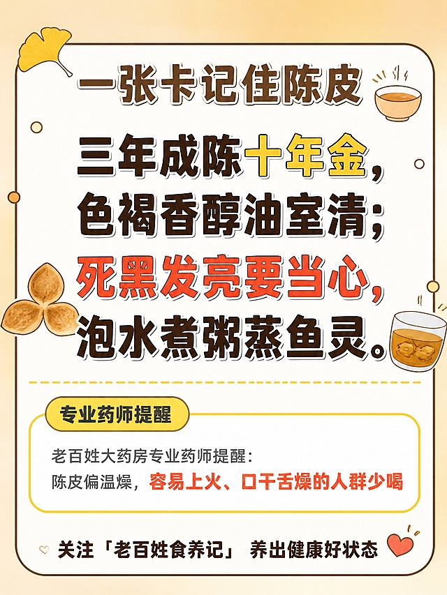 小红书笔记大字封面，纯大字+轻插图，卡通描边口诀卡风格，版式精美，小红书笔记封面质感，适合收藏记忆。版式骨架、粗黑描边大字气质、圆角大白框结构、暖黄配色体系、银杏叶装饰、专业药师提醒框、底部关注栏与【图1】参考图保持一致（相似度约80%），内容替换为陈皮口诀主题。顶部标题：「一张卡记住陈皮」，深棕色粗黑描边大字，居中偏上。口诀四句大字必须完整居中呈现，逐字锁定：「三年成陈十年金，色褐香醇油室清；死黑发亮要当心，泡水煮粥蒸鱼灵。」。口诀字号占画面约40%视觉权重，清晰可读，不得增删改字。背景：暖米黄+浅金渐变背景，中间圆角大白框带粗黑描边。口诀排版：扁平粗黑体带粗黑描边，四句分两行居中排列；「十年金」三个字用深金色高亮，「死黑发亮要当心」用橙红色强调警示。口诀两侧配陈皮小图标：左边一片三瓣陈皮插画，右边一小杯陈皮茶插画。中间分隔：口诀下方一条虚线分隔，再往下是药师提醒框。药师提醒：黄色胶囊标签写「专业药师提醒」，下方文字为「老百姓大药房专业药师提醒：陈皮偏温燥，容易上火、口干舌燥的人群少喝」，文字深灰色，「容易上火、口干舌燥的人群少喝」用红色加粗。底部关注栏：最下方一行关注引导，文字为「关注「老百姓食养记」 养出健康好状态」，配一个小爱心图标。装饰：左上角1片银杏叶贴纸（与【图1】风格一致），右上角1个冒着热气的小碗卡通插画；大白框四周点缀小圆点装饰。整体氛围：温润药香、易记口诀、专业可信。画质：高清细腻，信息层级清晰，文字完整处于安全区内不可裁切，四周留安全边距。画面比例3:4，4K。图生图：严格使用用户上传图片，【图1】= 主要版式风格参考（口诀卡骨架、药师提醒、底部关注栏），【图2】= 辅助风格参考（卡通描边细节、黄色标签语言），两张图共同参考卡通描边风格与暖黄色系，替换为陈皮口诀内容。