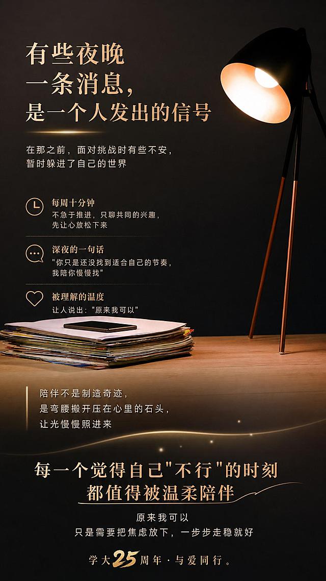 在此图中填入文字内容：主标题：有些夜晚 一条消息，是一个人发出的信号；副标题：在那之前，面对挑战时有些不安，暂时躲进了自己的世界；小标题：每周十分钟 不急于推进，只聊共同的兴趣，先让心放松下来；小标题：深夜的一句话 "你只是还没找到适合自己的节奏，我陪你慢慢找"；小标题：被理解的温度 让人说出："原来我可以"；正文："陪伴不是制造奇迹，是弯腰搬开压在心里的石头，让光慢慢照进来"；结尾主标题：每一个觉得自己"不行"的时刻 都值得被温柔陪伴；结尾正文：原来我可以 只是需要把焦虑放下，一步步走稳就好；落款：学大25周年 · 与爱同行。要求排版布局合理，色彩过渡自然，整体画面高端大气，灵动有生气，保持原台灯书本场景的氛围感。