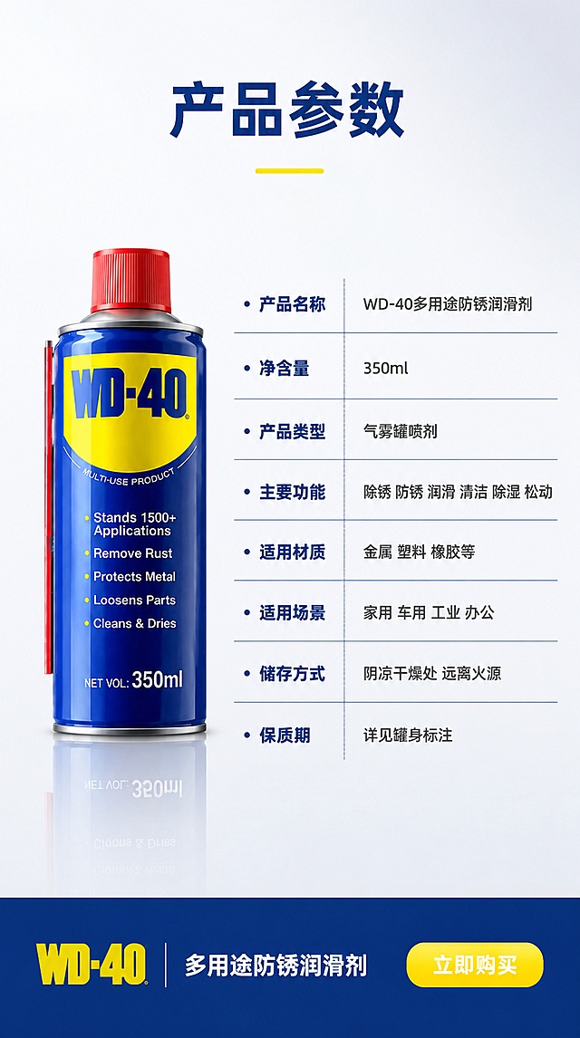 [第9屏] 详情页规格参数-WD-40产品信息收口最后一屏。本屏使用【图1】作为商品主体。
[氛围/风格] 专业参数风 简洁稳重 信息清晰规整 商业摄影级。
[元素布局] WD-40产品位于画面左侧 占比约35% 完整正面展示 深蓝罐身 红色喷头 黄色Logo全部清晰可见。右侧为详细参数信息表 背景为浅灰色渐变 干净简洁。产品下方有柔和倒影 增加高级感。底部为品牌信息和购买引导区。保持WD-40产品外观 物理结构 材质质感 颜色与输入产品图绝对一致 杜绝任何变形和色差。
[光影质感] 左侧产品采用影棚柔光照明 均匀明亮 罐身有自然高光渐变 底部倒影柔和 整体光线干净通透 无硬阴影 突出产品精致感。参数区光线均匀 文字清晰可读。
[配色色系] 全局底色 #F8F9FA 浅灰白 主色深蓝产品+深蓝标题 辅助色黄色品牌色+深灰参数文字 点缀色红色 整体专业稳重。
[视角构图] 左右结构 产品在左 参数在右 底部品牌信息通栏 平视角度 产品完整不裁切 阅读动线从左到右 从上到下 信息层级清晰。
[文字版式] 顶部居中主标题「产品参数」 深蓝粗体大号字 下方黄色装饰短线。右侧参数表 8行参数 每行左参数名右参数值 深蓝分隔线 分别是 「产品名称」「WD-40多用途防锈润滑剂」 「净含量」「350ml」 「产品类型」「气雾罐喷剂」 「主要功能」「除锈 防锈 润滑 清洁 除湿 松动」 「适用材质」「金属 塑料 橡胶等」 「适用场景」「家用 车用 工业 办公」 「储存方式」「阴凉干燥处 远离火源」 「保质期」「详见罐身标注」。底部通栏深蓝底 左侧WD-40品牌Logo黄色字 中间白字「多用途防锈润滑剂」 右侧黄底白字按钮「立即购买」。
[比例分辨率] 9:16竖版比例 4K分辨率 文字清晰可辨 高清画质。
[负向提示词] 变形 文字错乱 产品模糊 背景杂乱 水印 电商平台Logo 参数错误。