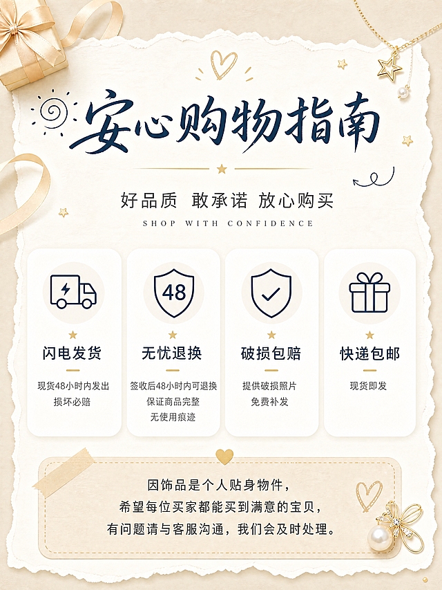 [商品] 参考【图1】的饰品售后文案与服务承诺信息；无实物产品主体，为纯信息服务页。
[画面] 页面目标：传达店铺服务承诺与售后规则，建立买家信任；构图：整体为撕边纸张造型悬浮在浅米色背景上，顶部大标题+副标题，中部4个圆角服务卡片横向排列，底部温馨说明便签区域；主体占比：文字信息占画面70%，装饰元素占30%；阅读动线：从上到下，先标题后卡片再说明；前中后景：浅米色纯色背景、中间白色撕边纸张主内容区、顶部和角落装饰小元素（金色小礼盒、丝带、珍珠饰品、星星、爱心）；场景：温柔精致的饰品电商服务页氛围，与保养小tips图保持同一套视觉语言。
[视觉] 套系策略：风格=温柔精致饰品电商风，撕边纸张+手绘简笔元素；标题字=手写感书法体（藏青色/深墨蓝）+英文小衬线体搭配；正文字=简洁圆润无衬线体；主色=米白+浅奶茶色+藏青；背景延展=浅米色纯色底，中间白色撕边纸张做内容载体；强调色=藏青色（深墨蓝），用于标题、图标线条、装饰简笔画；浅金色用于小面积装饰点缀（星星、分割线、小饰品）；标题色=藏青色/深墨蓝；正文色=深炭灰；组件=撕边纸张边框、圆角白色信息卡、简笔线条图标、虚线分割、爱心/星星小装饰；光影=柔和均匀自然光，纸张有轻微投影悬浮感。
[文字] 主标题：「安心购物指南」（藏青色手写书法体，不直接出现物流退货字样）；副标题：「好品质 敢承诺 放心购买」+ 小字英文 SHOP WITH CONFIDENCE；中部4个服务卡片（圆角白底，藏青色线条简笔图标）：①闪电发货 现货48小时内发出 损坏必赔（图标：货车+闪电）；②无忧退换 签收后48小时内可退换 保证商品完整无使用痕迹（图标：盾牌+48）；③破损包赔 提供破损照片免费补发（图标：盾牌+对勾）；④快递包邮 现货即发（图标：礼盒）；底部温馨说明便签区：因饰品是个人贴身物件，希望每位买家都能买到满意的宝贝，有问题请与客服沟通，我们会及时处理。文字横排，层级清晰，手机端可读。整体视觉风格与【图2】保养小tips完全统一：同样的撕边纸张造型、同样的藏青标题色、同样的简笔图标风格、同样的米白底色系统。
[规格] 图片比例3:4竖版，4K分辨率，避免变形、错字、文字过小、冷蓝/蓝灰背景、低俗元素、极限词、二维码、第三方联系方式。